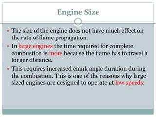 Engine Size
 The size of the engine does not have much effect on
the rate of flame propagation.
 In large engines the time required for complete
combustion is more because the flame has to travel a
longer distance.
 This requires increased crank angle duration during
the combustion. This is one of the reasons why large
sized engines are designed to operate at low speeds.
 