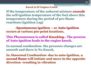 62
If the temperature of the unburnt mixture exceeds
the self-ignition temperature of the fuel above this
temperature during the period of pre-flame
reactions (Ignition Lag)
-Spontaneous ignition – or Auto-ignition
occurs at various pin-point locations.
This Phenomenon is called Knocking.- The process
of Auto-ignition leads to the engine knock.
In normal combustion- the pressure changes are
smooth and there is No Knock.
In Abnormal Combustion- due to auto-ignition, a
second flame will initiate and move in the opposite
direction- resulting in vibration
Knock in SI Engines Contd.
 