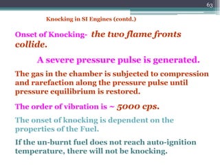 63
Onset of Knocking- the two flame fronts
collide.
A severe pressure pulse is generated.
The gas in the chamber is subjected to compression
and rarefaction along the pressure pulse until
pressure equilibrium is restored.
The order of vibration is ~ 5000 cps.
The onset of knocking is dependent on the
properties of the Fuel.
If the un-burnt fuel does not reach auto-ignition
temperature, there will not be knocking.
Knocking in SI Engines (contd.)
 