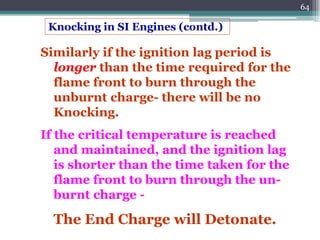 64
Similarly if the ignition lag period is
longer than the time required for the
flame front to burn through the
unburnt charge- there will be no
Knocking.
If the critical temperature is reached
and maintained, and the ignition lag
is shorter than the time taken for the
flame front to burn through the un-
burnt charge -
The End Charge will Detonate.
Knocking in SI Engines (contd.)
 