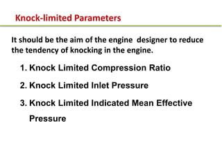 Knock-limited Parameters
It should be the aim of the engine designer to reduce
the tendency of knocking in the engine.
1. Knock Limited Compression Ratio
2. Knock Limited Inlet Pressure
3. Knock Limited Indicated Mean Effective
Pressure
 