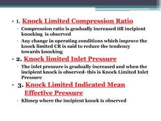 • 1. Knock Limited Compression Ratio
▫ Compression ratio is gradually increased till incipient
knocking is observed
▫ Any change in operating conditions which improve the
knock limited CR is said to reduce the tendency
towards knocking
• 2. Knock limited Inlet Pressure
▫ The inlet pressure is gradually increased and when the
incipient knock is observed- this is Knock Limited Inlet
Pressure
• 3. Knock Limited Indicated Mean
Effective Pressure
▫ Klimep where the incipient knock is observed
66
 