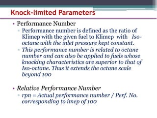 • Performance Number
▫ Performance number is defined as the ratio of
Klimep with the given fuel to Klimep with Iso-
octane with the inlet pressure kept constant.
▫ This performance number is related to octane
number and can also be applied to fuels whose
knocking characteristics are superior to that of
Iso-octane. Thus it extends the octane scale
beyond 100
• Relative Performance Number
▫ rpn = Actual performance number / Perf. No.
corresponding to imep of 100
67
Knock-limited Parameters
 