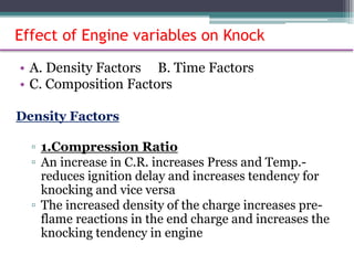 Effect of Engine variables on Knock
• A. Density Factors B. Time Factors
• C. Composition Factors
Density Factors
▫ 1.Compression Ratio
▫ An increase in C.R. increases Press and Temp.-
reduces ignition delay and increases tendency for
knocking and vice versa
▫ The increased density of the charge increases pre-
flame reactions in the end charge and increases the
knocking tendency in engine
68
 