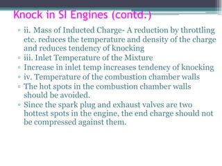 Knock in SI Engines (contd.)
▫ ii. Mass of Inducted Charge- A reduction by throttling
etc. reduces the temperature and density of the charge
and reduces tendency of knocking
▫ iii. Inlet Temperature of the Mixture
▫ Increase in inlet temp increases tendency of knocking
▫ iv. Temperature of the combustion chamber walls
▫ The hot spots in the combustion chamber walls
should be avoided.
▫ Since the spark plug and exhaust valves are two
hottest spots in the engine, the end charge should not
be compressed against them.
69
 