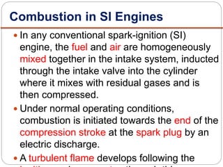 In any conventional spark-ignition (SI)
engine, the fuel and air are homogeneously
mixed together in the intake system, inducted
through the intake valve into the cylinder
where it mixes with residual gases and is
then compressed.
 Under normal operating conditions,
combustion is initiated towards the end of the
compression stroke at the spark plug by an
electric discharge.
 A turbulent flame develops following the
Combustion in SI Engines
 