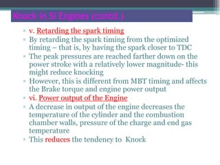 Knock in SI Engines (contd.)
▫ v. Retarding the spark timing
▫ By retarding the spark timing from the optimized
timing – that is, by having the spark closer to TDC
▫ The peak pressures are reached farther down on the
power stroke with a relatively lower magnitude- this
might reduce knocking
▫ However, this is different from MBT timing and affects
the Brake torque and engine power output
▫ vi. Power output of the Engine
▫ A decrease in output of the engine decreases the
temperature of the cylinder and the combustion
chamber walls, pressure of the charge and end gas
temperature
▫ This reduces the tendency to Knock
70
 