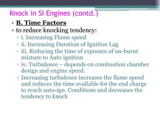 Knock in SI Engines (contd.)
• B. Time Factors
• to reduce knocking tendency:
▫ i. Increasing Flame speed
▫ ii. Increasing Duration of Ignition Lag
▫ iii. Reducing the time of exposure of un-burnt
mixture to Auto ignition
▫ iv. Turbulence – depends on combustion chamber
design and engine speed.
▫ Increasing turbulence increases the flame speed
and reduces the time available for the end charge
to reach auto-ign. Conditions and decreases the
tendency to knock
71
 
