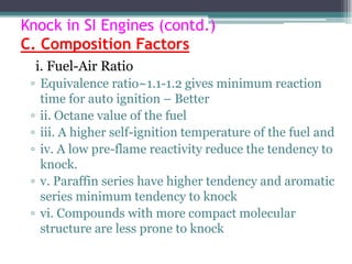 Knock in SI Engines (contd.)
C. Composition Factors
i. Fuel-Air Ratio
▫ Equivalence ratio~1.1-1.2 gives minimum reaction
time for auto ignition – Better
▫ ii. Octane value of the fuel
▫ iii. A higher self-ignition temperature of the fuel and
▫ iv. A low pre-flame reactivity reduce the tendency to
knock.
▫ v. Paraffin series have higher tendency and aromatic
series minimum tendency to knock
▫ vi. Compounds with more compact molecular
structure are less prone to knock
73
 