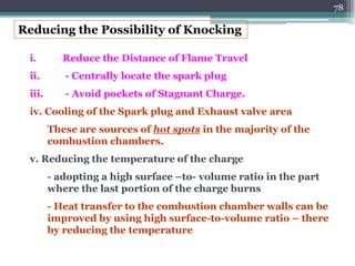 78
i. Reduce the Distance of Flame Travel
ii. - Centrally locate the spark plug
iii. - Avoid pockets of Stagnant Charge.
iv. Cooling of the Spark plug and Exhaust valve area
These are sources of hot spots in the majority of the
combustion chambers.
v. Reducing the temperature of the charge
- adopting a high surface –to- volume ratio in the part
where the last portion of the charge burns
- Heat transfer to the combustion chamber walls can be
improved by using high surface-to-volume ratio – there
by reducing the temperature
Reducing the Possibility of Knocking
 