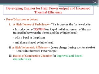 79
- Use of Measures as below:
i. A High Degree of Turbulence:- This improves the flame velocity
- Introduction of SQUISH (or Rapid radial movement of the gas
trapped in between the piston and the cylinder head)
- with a bowl in the piston
- and dome shaped cylinder head
ii. A High Volumetric Efficiency – (more charge during suction stroke)
– Results in Increased Power output
iii. Design of Combustion Chamber for improved anti-knock
characteristics
Developing Engines for High Power output and Increased
Thermal Efficiency
 