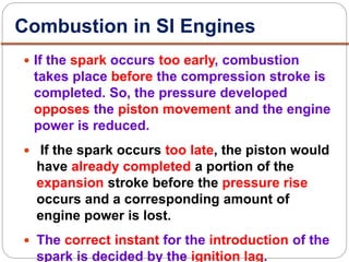  If the spark occurs too early, combustion
takes place before the compression stroke is
completed. So, the pressure developed
opposes the piston movement and the engine
power is reduced.
 If the spark occurs too late, the piston would
have already completed a portion of the
expansion stroke before the pressure rise
occurs and a corresponding amount of
engine power is lost.
 The correct instant for the introduction of the
spark is decided by the ignition lag.
Combustion in SI Engines
 