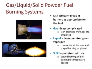 Gas/Liquid/Solid Powder Fuel
Burning Systems

• Use different types of
burners as appropriate for
the fuel
• Gas - least complicated

o lean premixed methods are
employed

• Liquid – Lean premixed/prevaporized

o Low excess air burners and
staged burning employed

• Solid – premixed with air

o Staged burning and reburning techniques are
applied

 