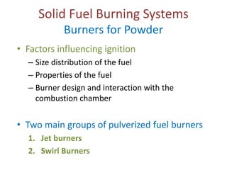 Solid Fuel Burning Systems
Burners for Powder

• Factors influencing ignition
– Size distribution of the fuel
– Properties of the fuel
– Burner design and interaction with the
combustion chamber

• Two main groups of pulverized fuel burners
1. Jet burners
2. Swirl Burners

 