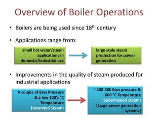 Overview of Boiler Operations
• Boilers are being used since 18th century
• Applications range from:
small hot water/steam
applications in
domestic/industrial use

large scale steam
production for power
generation

• Improvements in the quality of steam produced for
industrial applications
A couple of Bars Pressure
& a few 100’s °C
Temperature
(Saturated Steam)

~ 200-300 Bars pressure &
600 °C Temperature
(Superheated Steam)
[Large power generation
systems]

 