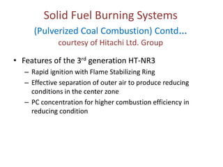 Solid Fuel Burning Systems

(Pulverized Coal Combustion) Contd…
courtesy of Hitachi Ltd. Group

• Features of the 3rd generation HT-NR3
– Rapid ignition with Flame Stabilizing Ring
– Effective separation of outer air to produce reducing
conditions in the center zone
– PC concentration for higher combustion efficiency in
reducing condition

 