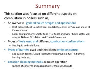Summary
This section was focused on different aspects on
combustion in boilers such as,
• An overview - general boiler designs and applications
– Heat balance/heat transfer/ heat availability/excess air/size and shape of
the combustor
– Boiler configurations: Smoke tube (Fire tube) and water tube/ Water wall
designs Natural Circulation and Forced Circulation

• Types of fuels used and different combustion configurations
– Gas, liquid and solid fuels

• Types of burners used and the related emission control
– Gas burner designs/Liquid fuel burner designs/Solid fuel PC burners,
burning beds etc.

• Emission cleaning methods in boiler operation
– Species of concerns and appropriate techniques/layouts

 