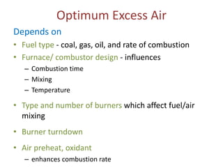 Optimum Excess Air
Depends on
• Fuel type - coal, gas, oil, and rate of combustion
• Furnace/ combustor design - influences
– Combustion time
– Mixing
– Temperature

• Type and number of burners which affect fuel/air
mixing
• Burner turndown
• Air preheat, oxidant
– enhances combustion rate

 