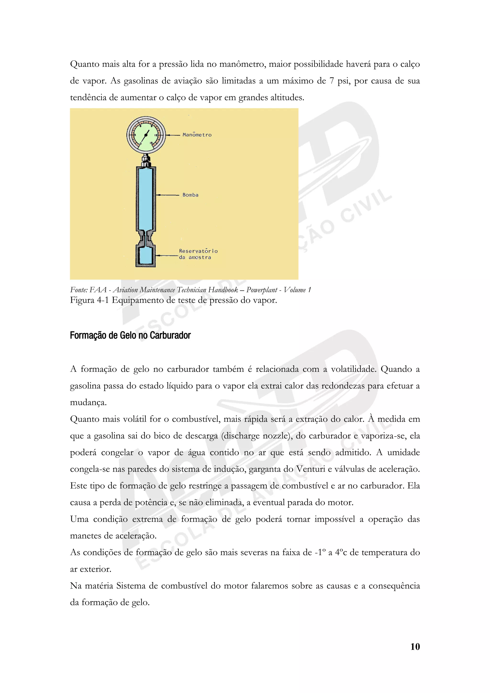 10
Quanto mais alta for a pressão lida no manômetro, maior possibilidade haverá para o calço
de vapor. As gasolinas de aviação são limitadas a um máximo de 7 psi, por causa de sua
tendência de aumentar o calço de vapor em grandes altitudes.
Fonte: FAA - Aviation Maintenance Technician Handbook – Powerplant - Volume 1
Figura 4-1 Equipamento de teste de pressão do vapor.
Formação de Gelo no Carburador
A formação de gelo no carburador também é relacionada com a volatilidade. Quando a
gasolina passa do estado líquido para o vapor ela extrai calor das redondezas para efetuar a
mudança.
Quanto mais volátil for o combustível, mais rápida será a extração do calor. À medida em
que a gasolina sai do bico de descarga (discharge nozzle), do carburador e vaporiza-se, ela
poderá congelar o vapor de água contido no ar que está sendo admitido. A umidade
congela-se nas paredes do sistema de indução, garganta do Venturi e válvulas de aceleração.
Este tipo de formação de gelo restringe a passagem de combustível e ar no carburador. Ela
causa a perda de potência e, se não eliminada, a eventual parada do motor.
Uma condição extrema de formação de gelo poderá tornar impossível a operação das
manetes de aceleração.
As condições de formação de gelo são mais severas na faixa de -1º a 4ºc de temperatura do
ar exterior.
Na matéria Sistema de combustível do motor falaremos sobre as causas e a consequência
da formação de gelo.
 