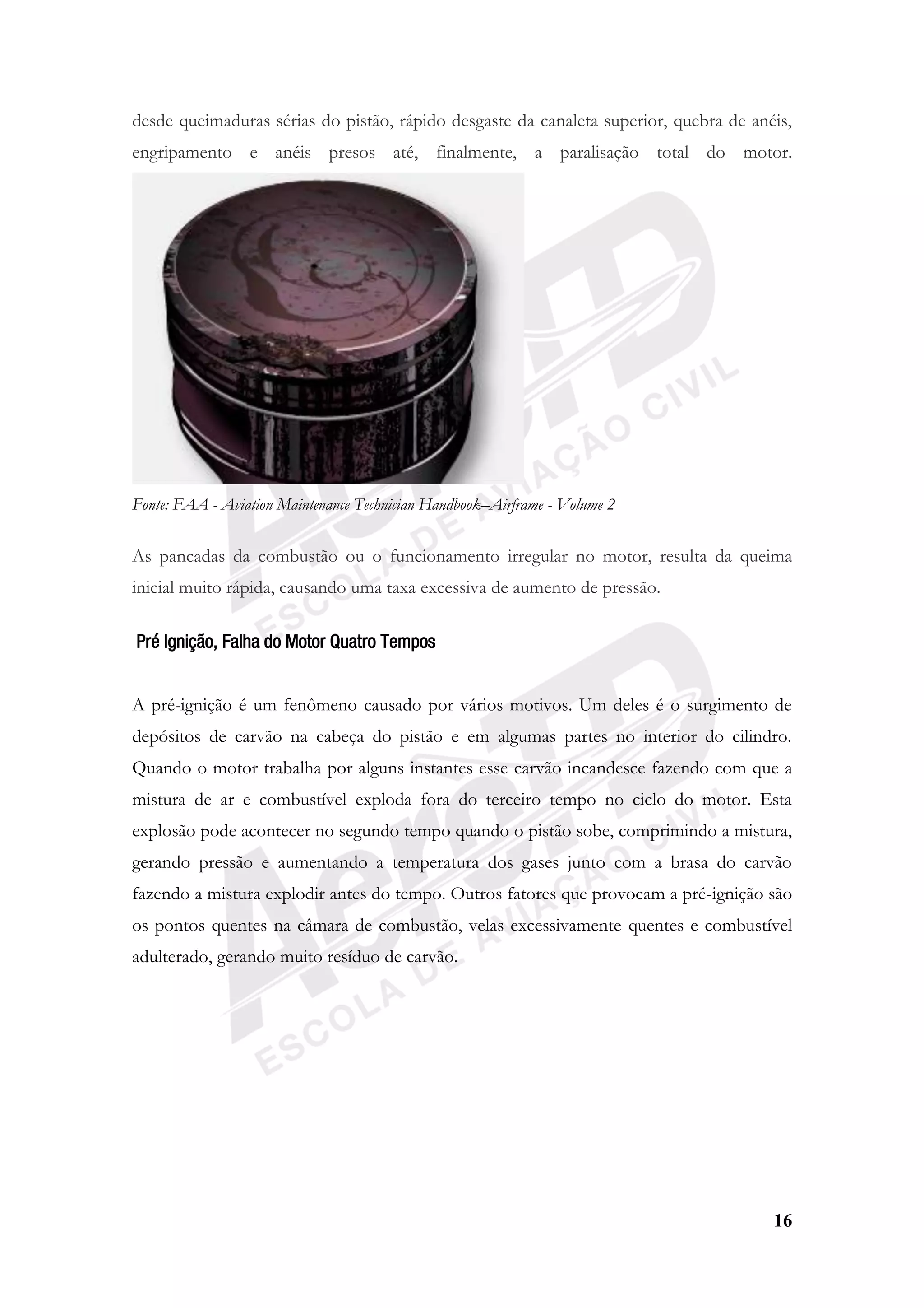 16
desde queimaduras sérias do pistão, rápido desgaste da canaleta superior, quebra de anéis,
engripamento e anéis presos até, finalmente, a paralisação total do motor.
Fonte: FAA - Aviation Maintenance Technician Handbook–Airframe - Volume 2
As pancadas da combustão ou o funcionamento irregular no motor, resulta da queima
inicial muito rápida, causando uma taxa excessiva de aumento de pressão.
Pré Ignição, Falha do Motor Quatro Tempos
A pré-ignição é um fenômeno causado por vários motivos. Um deles é o surgimento de
depósitos de carvão na cabeça do pistão e em algumas partes no interior do cilindro.
Quando o motor trabalha por alguns instantes esse carvão incandesce fazendo com que a
mistura de ar e combustível exploda fora do terceiro tempo no ciclo do motor. Esta
explosão pode acontecer no segundo tempo quando o pistão sobe, comprimindo a mistura,
gerando pressão e aumentando a temperatura dos gases junto com a brasa do carvão
fazendo a mistura explodir antes do tempo. Outros fatores que provocam a pré-ignição são
os pontos quentes na câmara de combustão, velas excessivamente quentes e combustível
adulterado, gerando muito resíduo de carvão.
 