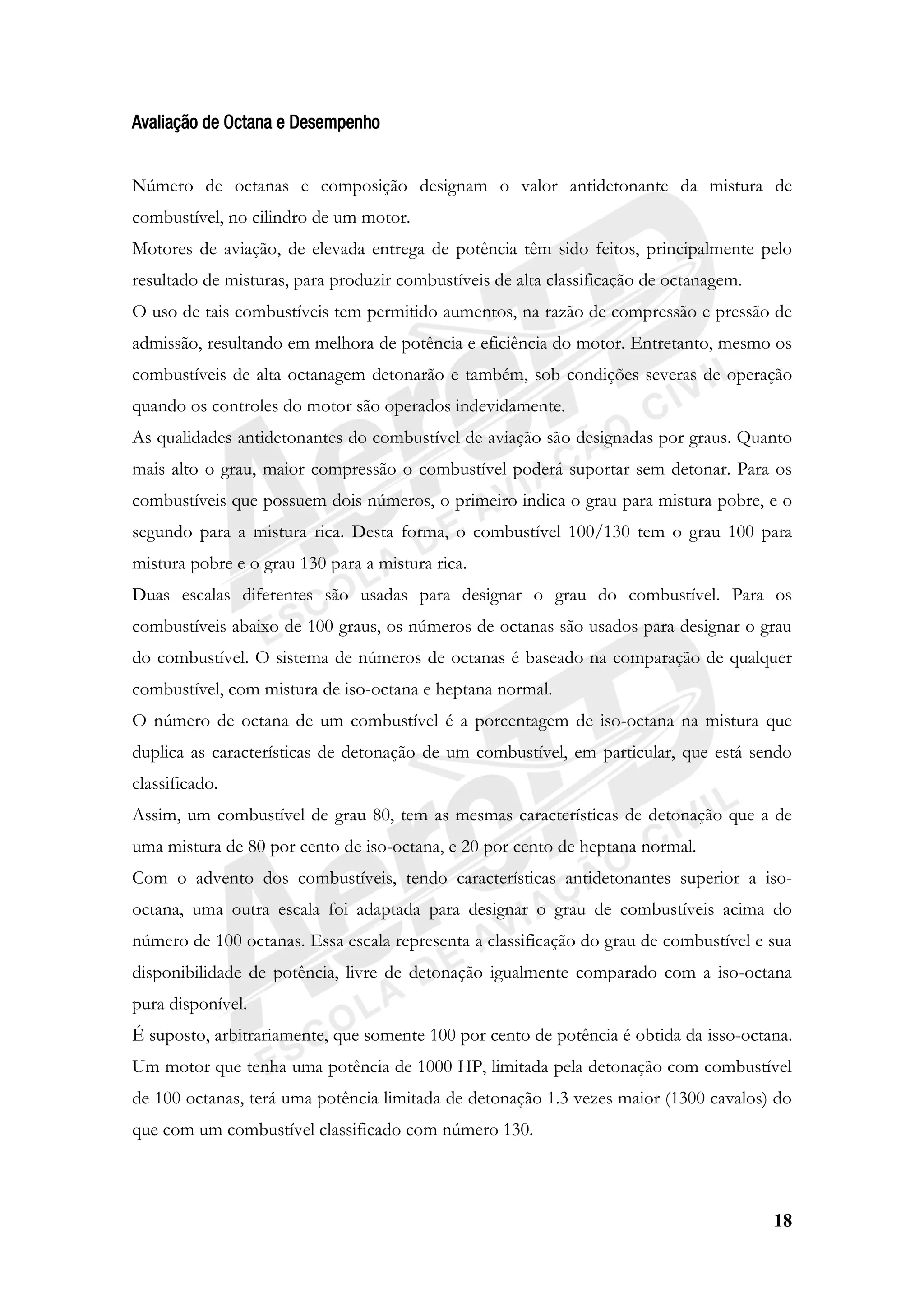 18
Avaliação de Octana e Desempenho
Número de octanas e composição designam o valor antidetonante da mistura de
combustível, no cilindro de um motor.
Motores de aviação, de elevada entrega de potência têm sido feitos, principalmente pelo
resultado de misturas, para produzir combustíveis de alta classificação de octanagem.
O uso de tais combustíveis tem permitido aumentos, na razão de compressão e pressão de
admissão, resultando em melhora de potência e eficiência do motor. Entretanto, mesmo os
combustíveis de alta octanagem detonarão e também, sob condições severas de operação
quando os controles do motor são operados indevidamente.
As qualidades antidetonantes do combustível de aviação são designadas por graus. Quanto
mais alto o grau, maior compressão o combustível poderá suportar sem detonar. Para os
combustíveis que possuem dois números, o primeiro indica o grau para mistura pobre, e o
segundo para a mistura rica. Desta forma, o combustível 100/130 tem o grau 100 para
mistura pobre e o grau 130 para a mistura rica.
Duas escalas diferentes são usadas para designar o grau do combustível. Para os
combustíveis abaixo de 100 graus, os números de octanas são usados para designar o grau
do combustível. O sistema de números de octanas é baseado na comparação de qualquer
combustível, com mistura de iso-octana e heptana normal.
O número de octana de um combustível é a porcentagem de iso-octana na mistura que
duplica as características de detonação de um combustível, em particular, que está sendo
classificado.
Assim, um combustível de grau 80, tem as mesmas características de detonação que a de
uma mistura de 80 por cento de iso-octana, e 20 por cento de heptana normal.
Com o advento dos combustíveis, tendo características antidetonantes superior a iso-
octana, uma outra escala foi adaptada para designar o grau de combustíveis acima do
número de 100 octanas. Essa escala representa a classificação do grau de combustível e sua
disponibilidade de potência, livre de detonação igualmente comparado com a iso-octana
pura disponível.
É suposto, arbitrariamente, que somente 100 por cento de potência é obtida da isso-octana.
Um motor que tenha uma potência de 1000 HP, limitada pela detonação com combustível
de 100 octanas, terá uma potência limitada de detonação 1.3 vezes maior (1300 cavalos) do
que com um combustível classificado com número 130.
 