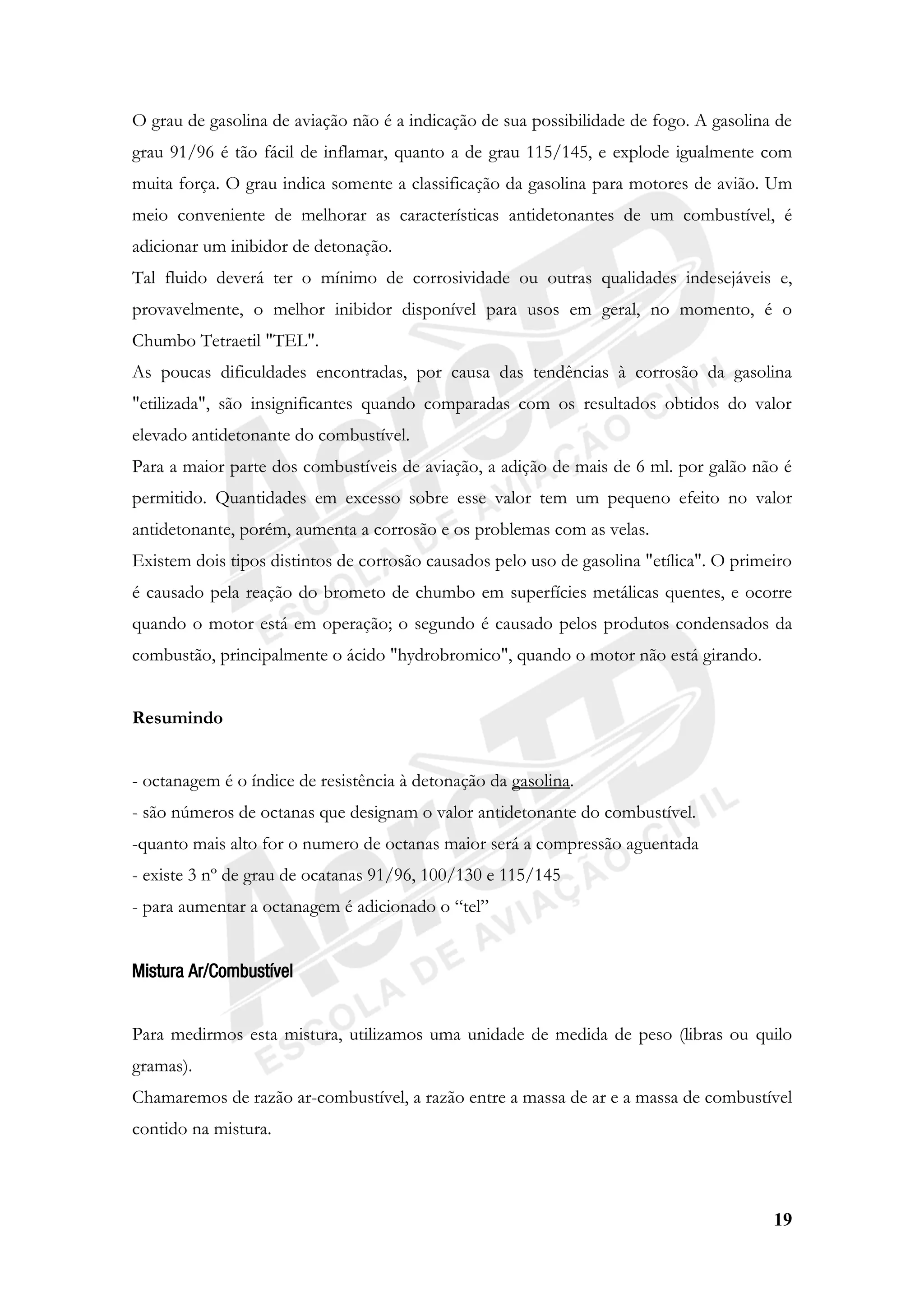 19
O grau de gasolina de aviação não é a indicação de sua possibilidade de fogo. A gasolina de
grau 91/96 é tão fácil de inflamar, quanto a de grau 115/145, e explode igualmente com
muita força. O grau indica somente a classificação da gasolina para motores de avião. Um
meio conveniente de melhorar as características antidetonantes de um combustível, é
adicionar um inibidor de detonação.
Tal fluido deverá ter o mínimo de corrosividade ou outras qualidades indesejáveis e,
provavelmente, o melhor inibidor disponível para usos em geral, no momento, é o
Chumbo Tetraetil "TEL".
As poucas dificuldades encontradas, por causa das tendências à corrosão da gasolina
"etilizada", são insignificantes quando comparadas com os resultados obtidos do valor
elevado antidetonante do combustível.
Para a maior parte dos combustíveis de aviação, a adição de mais de 6 ml. por galão não é
permitido. Quantidades em excesso sobre esse valor tem um pequeno efeito no valor
antidetonante, porém, aumenta a corrosão e os problemas com as velas.
Existem dois tipos distintos de corrosão causados pelo uso de gasolina "etílica". O primeiro
é causado pela reação do brometo de chumbo em superfícies metálicas quentes, e ocorre
quando o motor está em operação; o segundo é causado pelos produtos condensados da
combustão, principalmente o ácido "hydrobromico", quando o motor não está girando.
Resumindo
- octanagem é o índice de resistência à detonação da gasolina.
- são números de octanas que designam o valor antidetonante do combustível.
-quanto mais alto for o numero de octanas maior será a compressão aguentada
- existe 3 nº de grau de ocatanas 91/96, 100/130 e 115/145
- para aumentar a octanagem é adicionado o “tel”
Mistura Ar/Combustível
Para medirmos esta mistura, utilizamos uma unidade de medida de peso (libras ou quilo
gramas).
Chamaremos de razão ar-combustível, a razão entre a massa de ar e a massa de combustível
contido na mistura.
 
