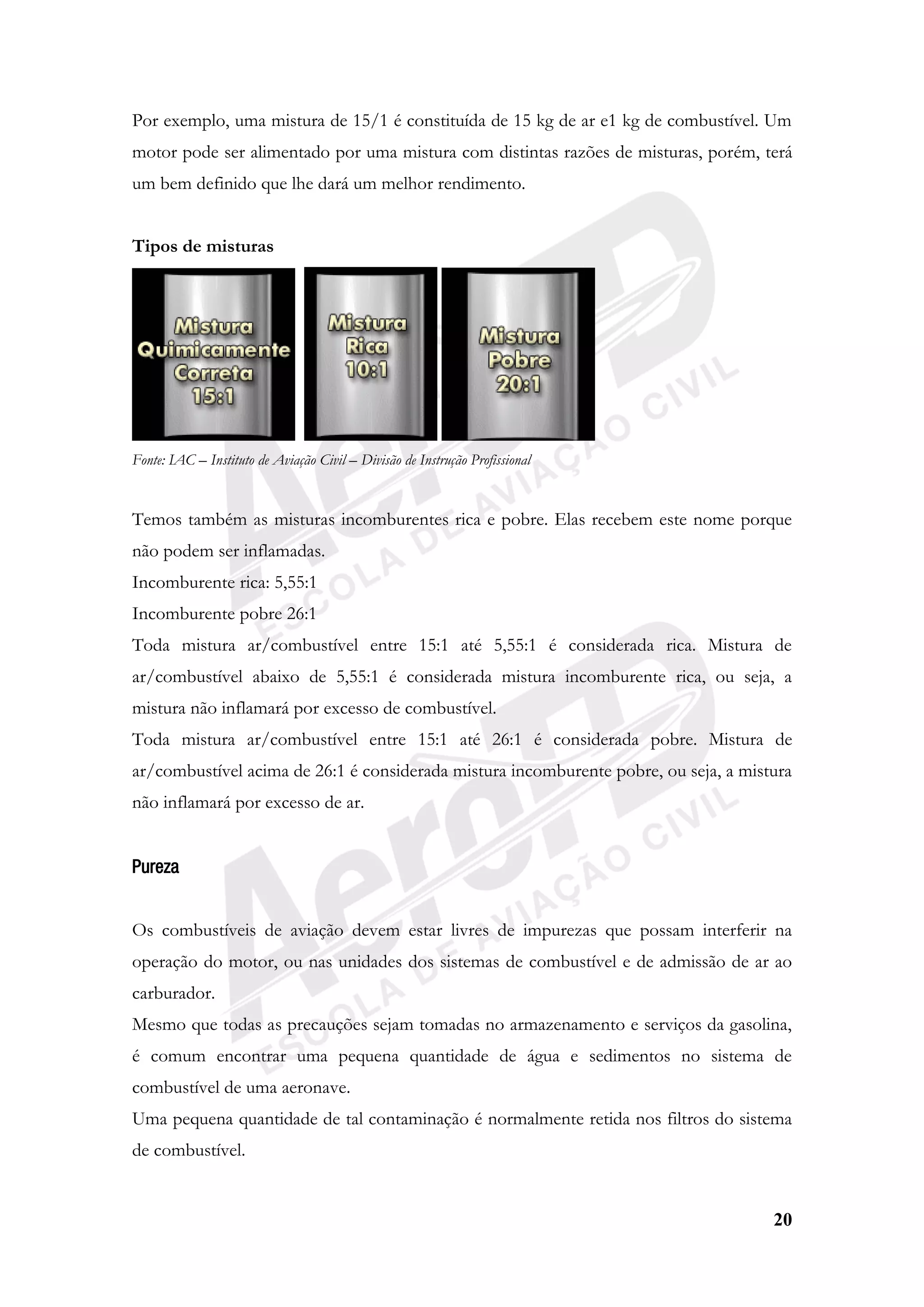 20
Por exemplo, uma mistura de 15/1 é constituída de 15 kg de ar e1 kg de combustível. Um
motor pode ser alimentado por uma mistura com distintas razões de misturas, porém, terá
um bem definido que lhe dará um melhor rendimento.
Tipos de misturas
Fonte: IAC – Instituto de Aviação Civil – Divisão de Instrução Profissional
Temos também as misturas incomburentes rica e pobre. Elas recebem este nome porque
não podem ser inflamadas.
Incomburente rica: 5,55:1
Incomburente pobre 26:1
Toda mistura ar/combustível entre 15:1 até 5,55:1 é considerada rica. Mistura de
ar/combustível abaixo de 5,55:1 é considerada mistura incomburente rica, ou seja, a
mistura não inflamará por excesso de combustível.
Toda mistura ar/combustível entre 15:1 até 26:1 é considerada pobre. Mistura de
ar/combustível acima de 26:1 é considerada mistura incomburente pobre, ou seja, a mistura
não inflamará por excesso de ar.
Pureza
Os combustíveis de aviação devem estar livres de impurezas que possam interferir na
operação do motor, ou nas unidades dos sistemas de combustível e de admissão de ar ao
carburador.
Mesmo que todas as precauções sejam tomadas no armazenamento e serviços da gasolina,
é comum encontrar uma pequena quantidade de água e sedimentos no sistema de
combustível de uma aeronave.
Uma pequena quantidade de tal contaminação é normalmente retida nos filtros do sistema
de combustível.
 