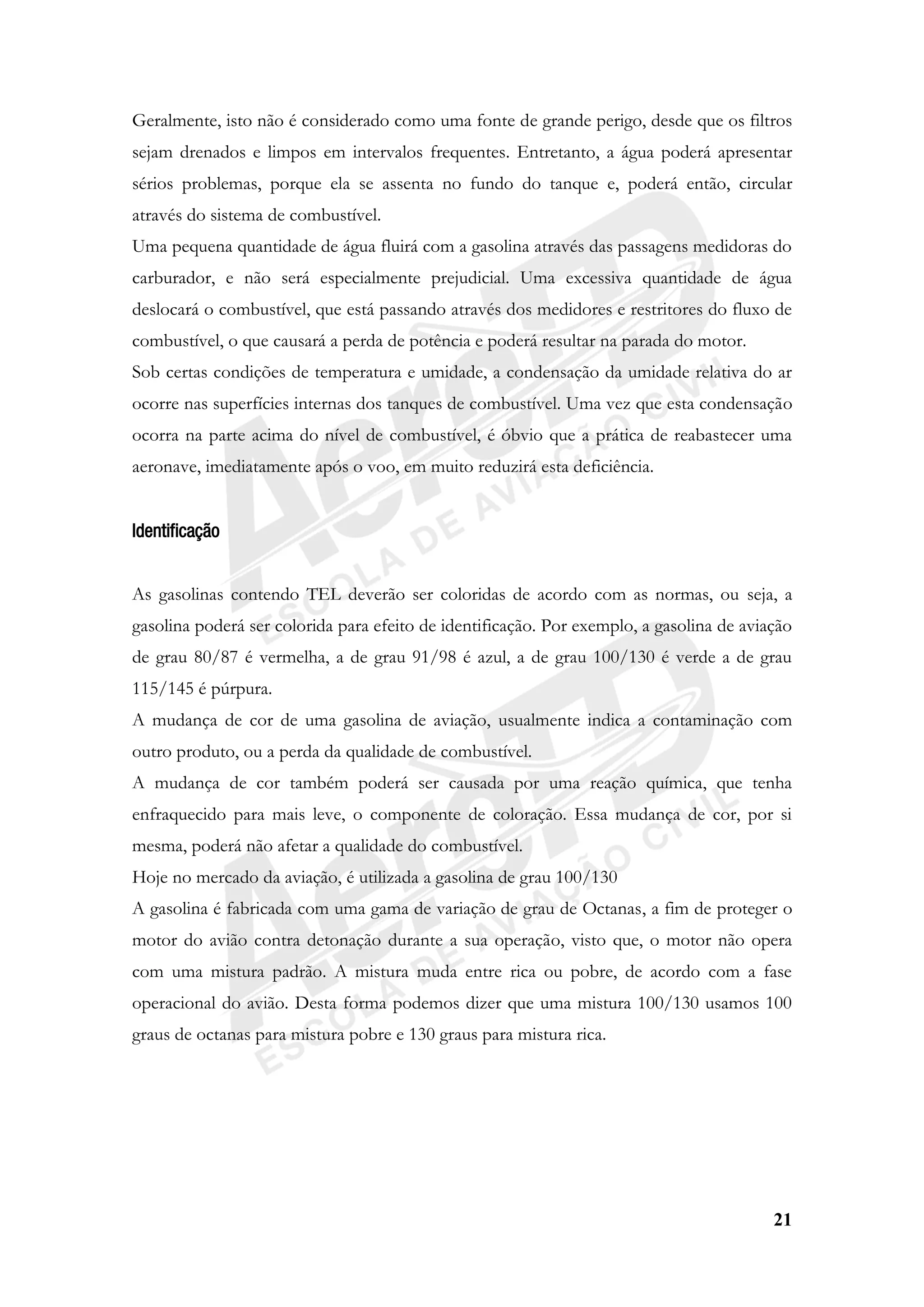 21
Geralmente, isto não é considerado como uma fonte de grande perigo, desde que os filtros
sejam drenados e limpos em intervalos frequentes. Entretanto, a água poderá apresentar
sérios problemas, porque ela se assenta no fundo do tanque e, poderá então, circular
através do sistema de combustível.
Uma pequena quantidade de água fluirá com a gasolina através das passagens medidoras do
carburador, e não será especialmente prejudicial. Uma excessiva quantidade de água
deslocará o combustível, que está passando através dos medidores e restritores do fluxo de
combustível, o que causará a perda de potência e poderá resultar na parada do motor.
Sob certas condições de temperatura e umidade, a condensação da umidade relativa do ar
ocorre nas superfícies internas dos tanques de combustível. Uma vez que esta condensação
ocorra na parte acima do nível de combustível, é óbvio que a prática de reabastecer uma
aeronave, imediatamente após o voo, em muito reduzirá esta deficiência.
Identificação
As gasolinas contendo TEL deverão ser coloridas de acordo com as normas, ou seja, a
gasolina poderá ser colorida para efeito de identificação. Por exemplo, a gasolina de aviação
de grau 80/87 é vermelha, a de grau 91/98 é azul, a de grau 100/130 é verde a de grau
115/145 é púrpura.
A mudança de cor de uma gasolina de aviação, usualmente indica a contaminação com
outro produto, ou a perda da qualidade de combustível.
A mudança de cor também poderá ser causada por uma reação química, que tenha
enfraquecido para mais leve, o componente de coloração. Essa mudança de cor, por si
mesma, poderá não afetar a qualidade do combustível.
Hoje no mercado da aviação, é utilizada a gasolina de grau 100/130
A gasolina é fabricada com uma gama de variação de grau de Octanas, a fim de proteger o
motor do avião contra detonação durante a sua operação, visto que, o motor não opera
com uma mistura padrão. A mistura muda entre rica ou pobre, de acordo com a fase
operacional do avião. Desta forma podemos dizer que uma mistura 100/130 usamos 100
graus de octanas para mistura pobre e 130 graus para mistura rica.
 