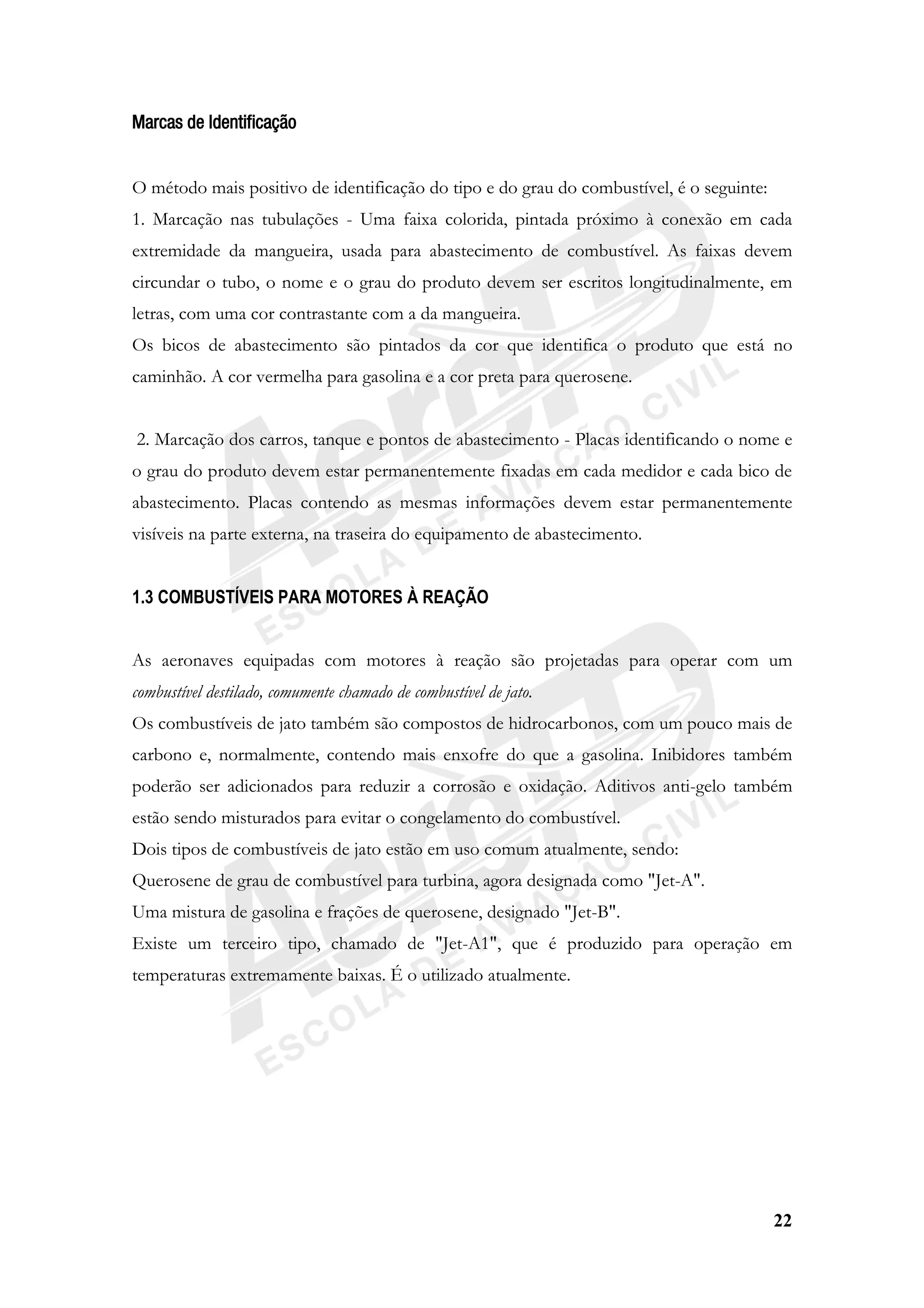 22
Marcas de Identificação
O método mais positivo de identificação do tipo e do grau do combustível, é o seguinte:
1. Marcação nas tubulações - Uma faixa colorida, pintada próximo à conexão em cada
extremidade da mangueira, usada para abastecimento de combustível. As faixas devem
circundar o tubo, o nome e o grau do produto devem ser escritos longitudinalmente, em
letras, com uma cor contrastante com a da mangueira.
Os bicos de abastecimento são pintados da cor que identifica o produto que está no
caminhão. A cor vermelha para gasolina e a cor preta para querosene.
2. Marcação dos carros, tanque e pontos de abastecimento - Placas identificando o nome e
o grau do produto devem estar permanentemente fixadas em cada medidor e cada bico de
abastecimento. Placas contendo as mesmas informações devem estar permanentemente
visíveis na parte externa, na traseira do equipamento de abastecimento.
1.3 COMBUSTÍVEIS PARA MOTORES À REAÇÃO
As aeronaves equipadas com motores à reação são projetadas para operar com um
combustível destilado, comumente chamado de combustível de jato.
Os combustíveis de jato também são compostos de hidrocarbonos, com um pouco mais de
carbono e, normalmente, contendo mais enxofre do que a gasolina. Inibidores também
poderão ser adicionados para reduzir a corrosão e oxidação. Aditivos anti-gelo também
estão sendo misturados para evitar o congelamento do combustível.
Dois tipos de combustíveis de jato estão em uso comum atualmente, sendo:
Querosene de grau de combustível para turbina, agora designada como "Jet-A".
Uma mistura de gasolina e frações de querosene, designado "Jet-B".
Existe um terceiro tipo, chamado de "Jet-A1", que é produzido para operação em
temperaturas extremamente baixas. É o utilizado atualmente.
 