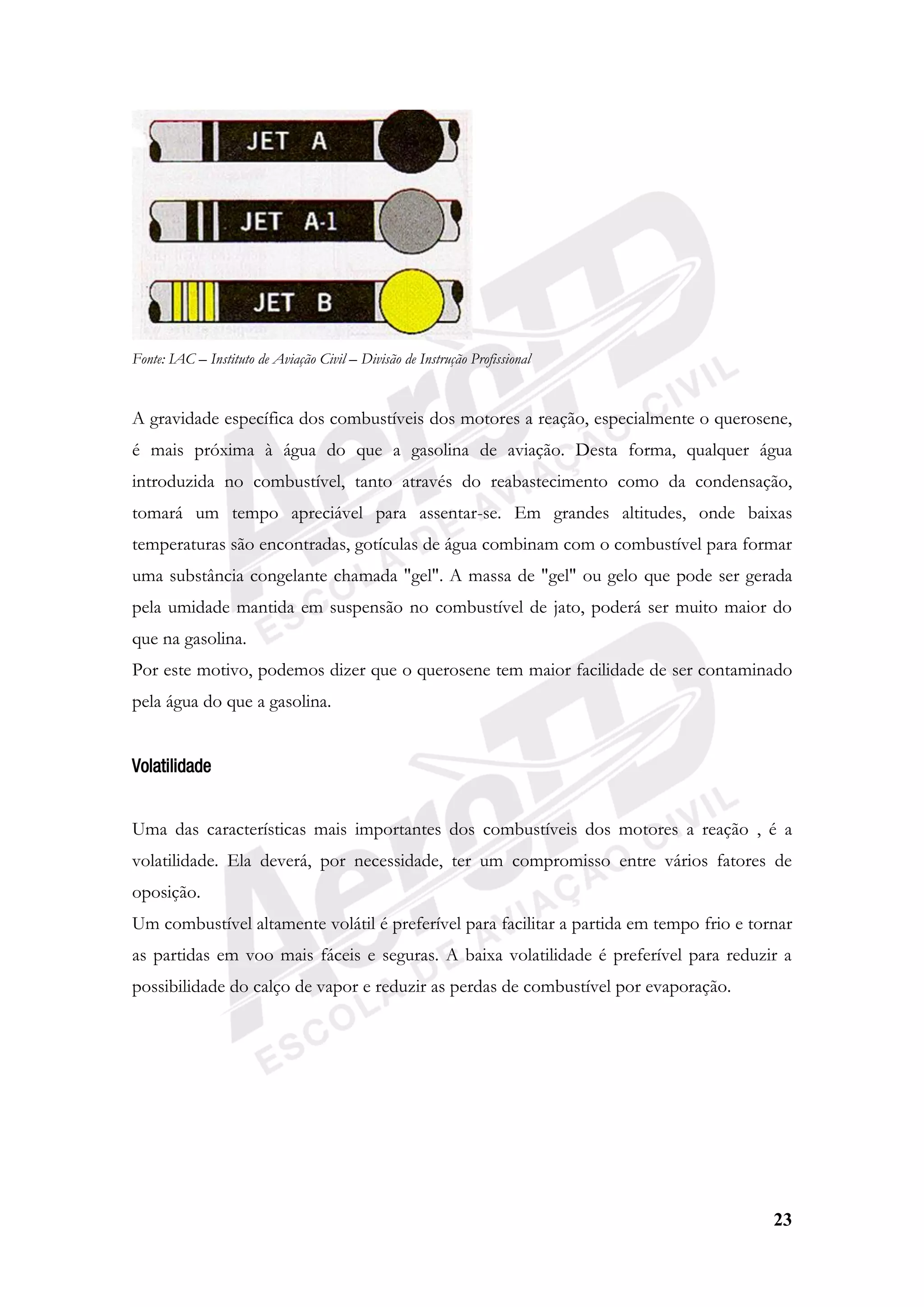 23
Fonte: IAC – Instituto de Aviação Civil – Divisão de Instrução Profissional
A gravidade específica dos combustíveis dos motores a reação, especialmente o querosene,
é mais próxima à água do que a gasolina de aviação. Desta forma, qualquer água
introduzida no combustível, tanto através do reabastecimento como da condensação,
tomará um tempo apreciável para assentar-se. Em grandes altitudes, onde baixas
temperaturas são encontradas, gotículas de água combinam com o combustível para formar
uma substância congelante chamada "gel". A massa de "gel" ou gelo que pode ser gerada
pela umidade mantida em suspensão no combustível de jato, poderá ser muito maior do
que na gasolina.
Por este motivo, podemos dizer que o querosene tem maior facilidade de ser contaminado
pela água do que a gasolina.
Volatilidade
Uma das características mais importantes dos combustíveis dos motores a reação , é a
volatilidade. Ela deverá, por necessidade, ter um compromisso entre vários fatores de
oposição.
Um combustível altamente volátil é preferível para facilitar a partida em tempo frio e tornar
as partidas em voo mais fáceis e seguras. A baixa volatilidade é preferível para reduzir a
possibilidade do calço de vapor e reduzir as perdas de combustível por evaporação.
 