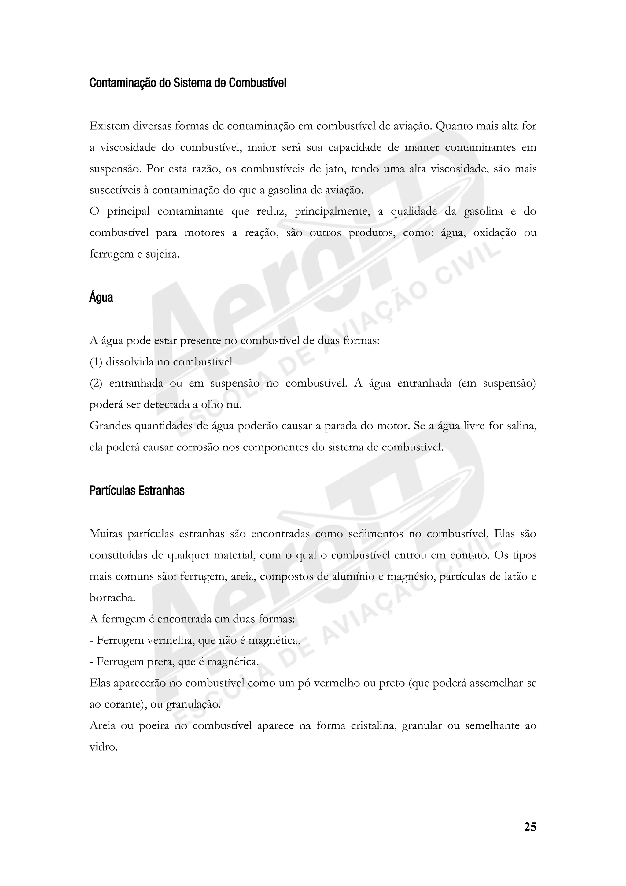 25
Contaminação do Sistema de Combustível
Existem diversas formas de contaminação em combustível de aviação. Quanto mais alta for
a viscosidade do combustível, maior será sua capacidade de manter contaminantes em
suspensão. Por esta razão, os combustíveis de jato, tendo uma alta viscosidade, são mais
suscetíveis à contaminação do que a gasolina de aviação.
O principal contaminante que reduz, principalmente, a qualidade da gasolina e do
combustível para motores a reação, são outros produtos, como: água, oxidação ou
ferrugem e sujeira.
Água
A água pode estar presente no combustível de duas formas:
(1) dissolvida no combustível
(2) entranhada ou em suspensão no combustível. A água entranhada (em suspensão)
poderá ser detectada a olho nu.
Grandes quantidades de água poderão causar a parada do motor. Se a água livre for salina,
ela poderá causar corrosão nos componentes do sistema de combustível.
Partículas Estranhas
Muitas partículas estranhas são encontradas como sedimentos no combustível. Elas são
constituídas de qualquer material, com o qual o combustível entrou em contato. Os tipos
mais comuns são: ferrugem, areia, compostos de alumínio e magnésio, partículas de latão e
borracha.
A ferrugem é encontrada em duas formas:
- Ferrugem vermelha, que não é magnética.
- Ferrugem preta, que é magnética.
Elas aparecerão no combustível como um pó vermelho ou preto (que poderá assemelhar-se
ao corante), ou granulação.
Areia ou poeira no combustível aparece na forma cristalina, granular ou semelhante ao
vidro.
 