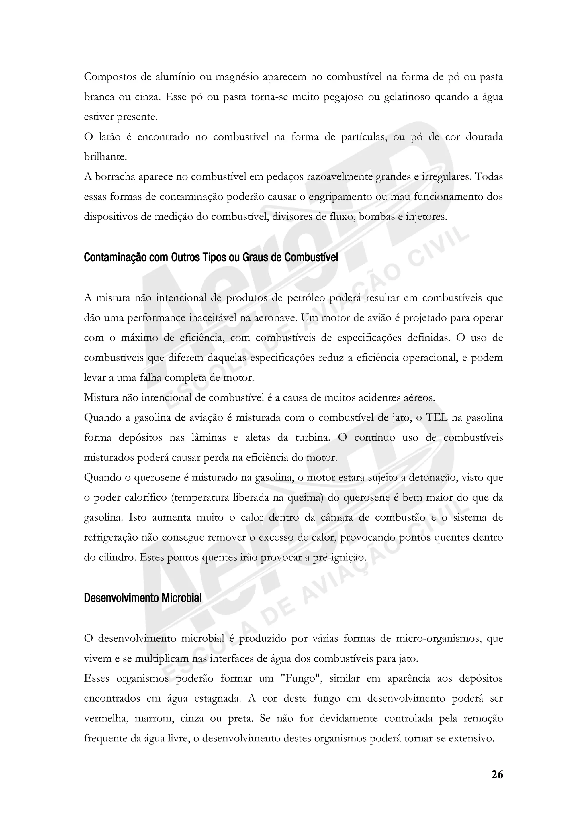 26
Compostos de alumínio ou magnésio aparecem no combustível na forma de pó ou pasta
branca ou cinza. Esse pó ou pasta torna-se muito pegajoso ou gelatinoso quando a água
estiver presente.
O latão é encontrado no combustível na forma de partículas, ou pó de cor dourada
brilhante.
A borracha aparece no combustível em pedaços razoavelmente grandes e irregulares. Todas
essas formas de contaminação poderão causar o engripamento ou mau funcionamento dos
dispositivos de medição do combustível, divisores de fluxo, bombas e injetores.
Contaminação com Outros Tipos ou Graus de Combustível
A mistura não intencional de produtos de petróleo poderá resultar em combustíveis que
dão uma performance inaceitável na aeronave. Um motor de avião é projetado para operar
com o máximo de eficiência, com combustíveis de especificações definidas. O uso de
combustíveis que diferem daquelas especificações reduz a eficiência operacional, e podem
levar a uma falha completa de motor.
Mistura não intencional de combustível é a causa de muitos acidentes aéreos.
Quando a gasolina de aviação é misturada com o combustível de jato, o TEL na gasolina
forma depósitos nas lâminas e aletas da turbina. O contínuo uso de combustíveis
misturados poderá causar perda na eficiência do motor.
Quando o querosene é misturado na gasolina, o motor estará sujeito a detonação, visto que
o poder calorífico (temperatura liberada na queima) do querosene é bem maior do que da
gasolina. Isto aumenta muito o calor dentro da câmara de combustão e o sistema de
refrigeração não consegue remover o excesso de calor, provocando pontos quentes dentro
do cilindro. Estes pontos quentes irão provocar a pré-ignição.
Desenvolvimento Microbial
O desenvolvimento microbial é produzido por várias formas de micro-organismos, que
vivem e se multiplicam nas interfaces de água dos combustíveis para jato.
Esses organismos poderão formar um "Fungo", similar em aparência aos depósitos
encontrados em água estagnada. A cor deste fungo em desenvolvimento poderá ser
vermelha, marrom, cinza ou preta. Se não for devidamente controlada pela remoção
frequente da água livre, o desenvolvimento destes organismos poderá tornar-se extensivo.
 