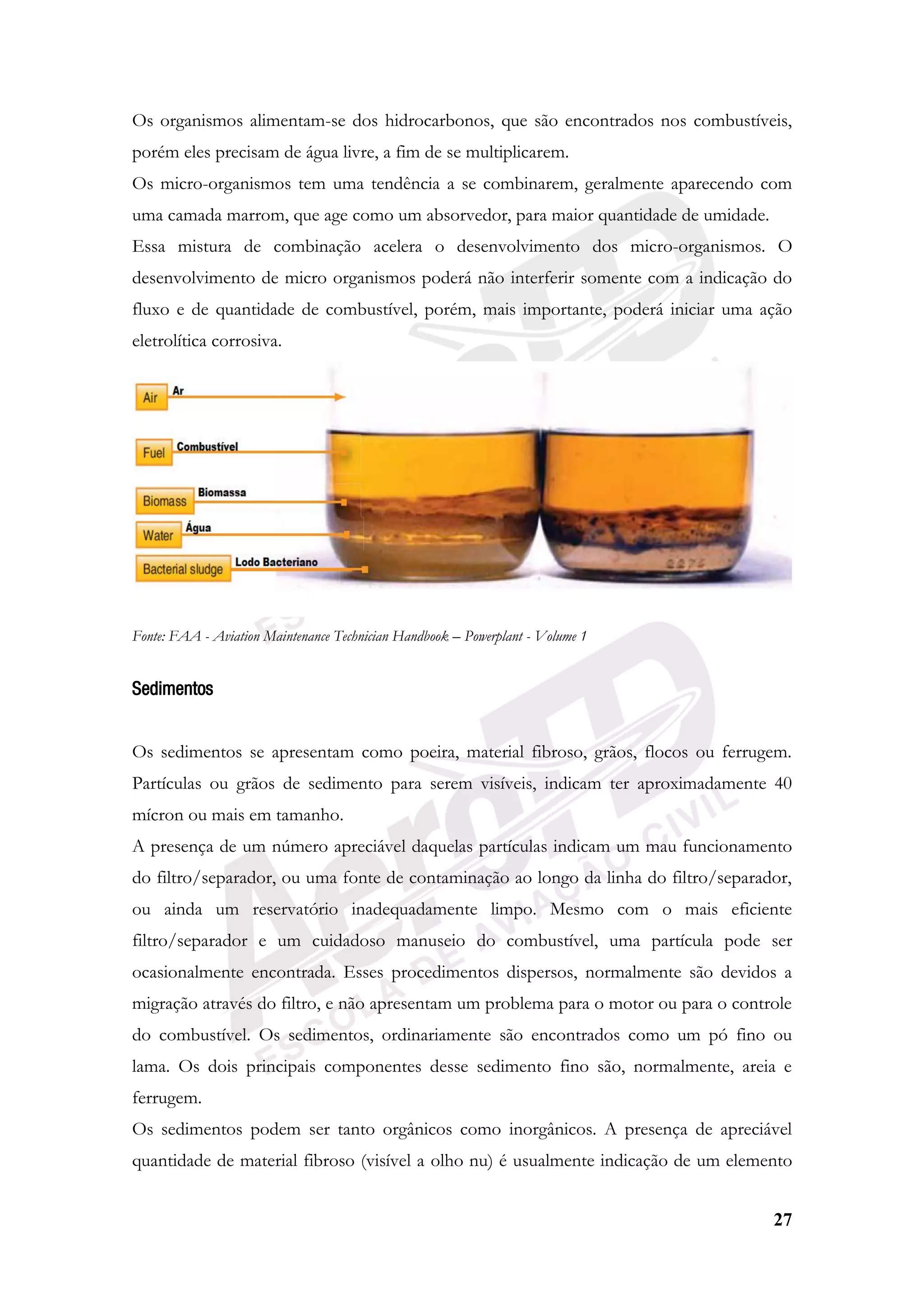 27
Os organismos alimentam-se dos hidrocarbonos, que são encontrados nos combustíveis,
porém eles precisam de água livre, a fim de se multiplicarem.
Os micro-organismos tem uma tendência a se combinarem, geralmente aparecendo com
uma camada marrom, que age como um absorvedor, para maior quantidade de umidade.
Essa mistura de combinação acelera o desenvolvimento dos micro-organismos. O
desenvolvimento de micro organismos poderá não interferir somente com a indicação do
fluxo e de quantidade de combustível, porém, mais importante, poderá iniciar uma ação
eletrolítica corrosiva.
Fonte: FAA - Aviation Maintenance Technician Handbook – Powerplant - Volume 1
Sedimentos
Os sedimentos se apresentam como poeira, material fibroso, grãos, flocos ou ferrugem.
Partículas ou grãos de sedimento para serem visíveis, indicam ter aproximadamente 40
mícron ou mais em tamanho.
A presença de um número apreciável daquelas partículas indicam um mau funcionamento
do filtro/separador, ou uma fonte de contaminação ao longo da linha do filtro/separador,
ou ainda um reservatório inadequadamente limpo. Mesmo com o mais eficiente
filtro/separador e um cuidadoso manuseio do combustível, uma partícula pode ser
ocasionalmente encontrada. Esses procedimentos dispersos, normalmente são devidos a
migração através do filtro, e não apresentam um problema para o motor ou para o controle
do combustível. Os sedimentos, ordinariamente são encontrados como um pó fino ou
lama. Os dois principais componentes desse sedimento fino são, normalmente, areia e
ferrugem.
Os sedimentos podem ser tanto orgânicos como inorgânicos. A presença de apreciável
quantidade de material fibroso (visível a olho nu) é usualmente indicação de um elemento
 