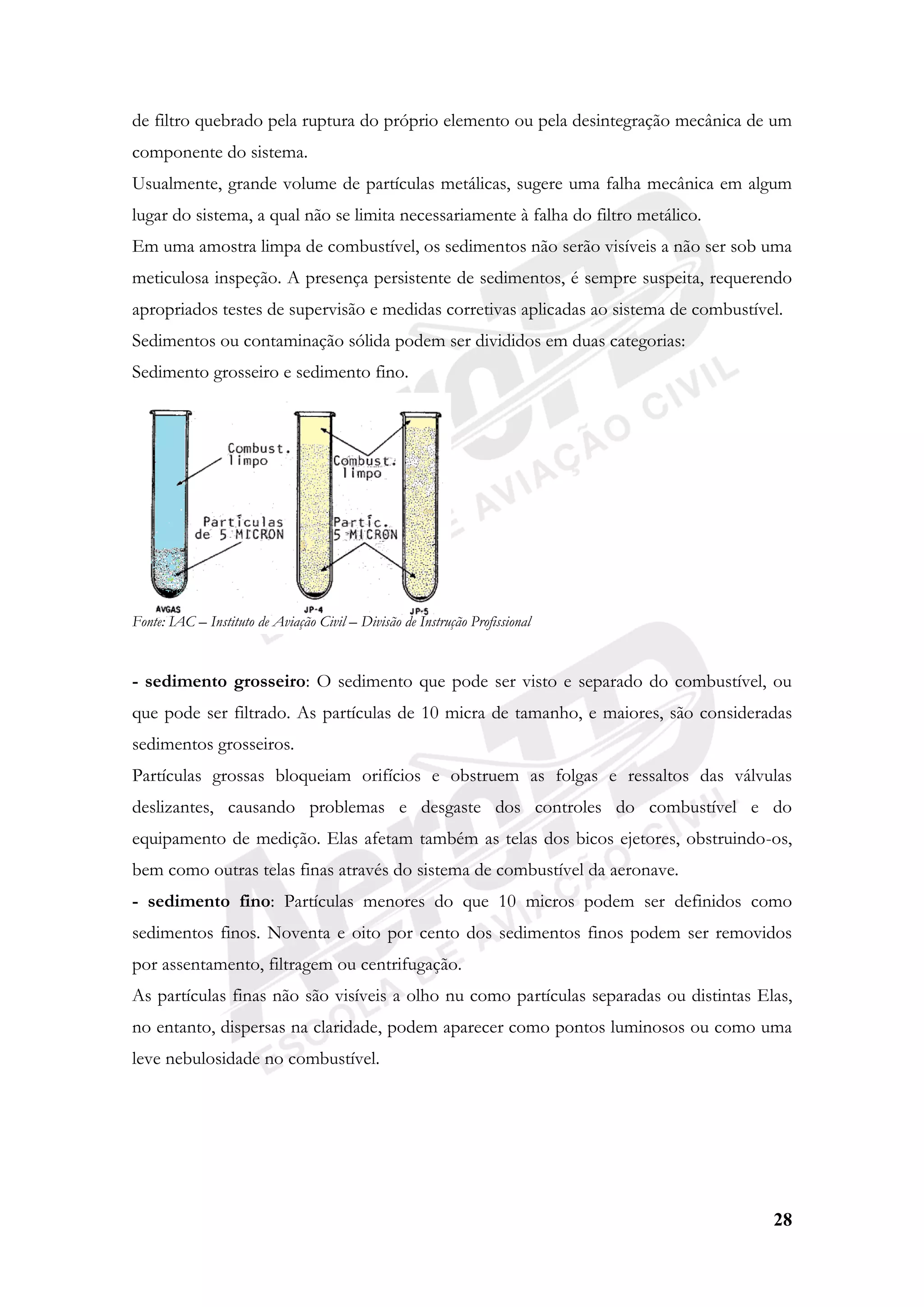 28
de filtro quebrado pela ruptura do próprio elemento ou pela desintegração mecânica de um
componente do sistema.
Usualmente, grande volume de partículas metálicas, sugere uma falha mecânica em algum
lugar do sistema, a qual não se limita necessariamente à falha do filtro metálico.
Em uma amostra limpa de combustível, os sedimentos não serão visíveis a não ser sob uma
meticulosa inspeção. A presença persistente de sedimentos, é sempre suspeita, requerendo
apropriados testes de supervisão e medidas corretivas aplicadas ao sistema de combustível.
Sedimentos ou contaminação sólida podem ser divididos em duas categorias:
Sedimento grosseiro e sedimento fino.
Fonte: IAC – Instituto de Aviação Civil – Divisão de Instrução Profissional
- sedimento grosseiro: O sedimento que pode ser visto e separado do combustível, ou
que pode ser filtrado. As partículas de 10 micra de tamanho, e maiores, são consideradas
sedimentos grosseiros.
Partículas grossas bloqueiam orifícios e obstruem as folgas e ressaltos das válvulas
deslizantes, causando problemas e desgaste dos controles do combustível e do
equipamento de medição. Elas afetam também as telas dos bicos ejetores, obstruindo-os,
bem como outras telas finas através do sistema de combustível da aeronave.
- sedimento fino: Partículas menores do que 10 micros podem ser definidos como
sedimentos finos. Noventa e oito por cento dos sedimentos finos podem ser removidos
por assentamento, filtragem ou centrifugação.
As partículas finas não são visíveis a olho nu como partículas separadas ou distintas Elas,
no entanto, dispersas na claridade, podem aparecer como pontos luminosos ou como uma
leve nebulosidade no combustível.
 