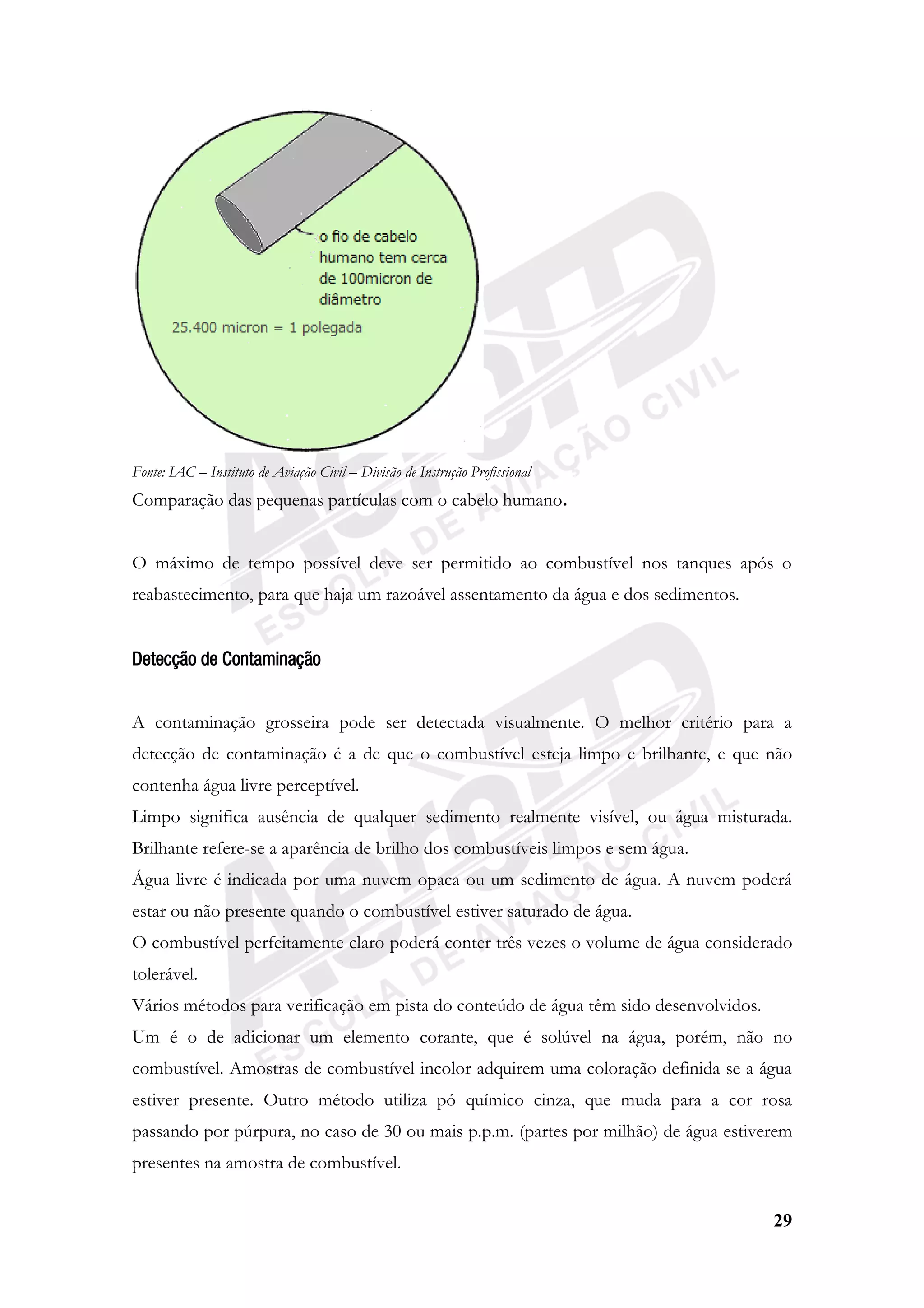 29
Fonte: IAC – Instituto de Aviação Civil – Divisão de Instrução Profissional
Comparação das pequenas partículas com o cabelo humano.
O máximo de tempo possível deve ser permitido ao combustível nos tanques após o
reabastecimento, para que haja um razoável assentamento da água e dos sedimentos.
Detecção de Contaminação
A contaminação grosseira pode ser detectada visualmente. O melhor critério para a
detecção de contaminação é a de que o combustível esteja limpo e brilhante, e que não
contenha água livre perceptível.
Limpo significa ausência de qualquer sedimento realmente visível, ou água misturada.
Brilhante refere-se a aparência de brilho dos combustíveis limpos e sem água.
Água livre é indicada por uma nuvem opaca ou um sedimento de água. A nuvem poderá
estar ou não presente quando o combustível estiver saturado de água.
O combustível perfeitamente claro poderá conter três vezes o volume de água considerado
tolerável.
Vários métodos para verificação em pista do conteúdo de água têm sido desenvolvidos.
Um é o de adicionar um elemento corante, que é solúvel na água, porém, não no
combustível. Amostras de combustível incolor adquirem uma coloração definida se a água
estiver presente. Outro método utiliza pó químico cinza, que muda para a cor rosa
passando por púrpura, no caso de 30 ou mais p.p.m. (partes por milhão) de água estiverem
presentes na amostra de combustível.
 