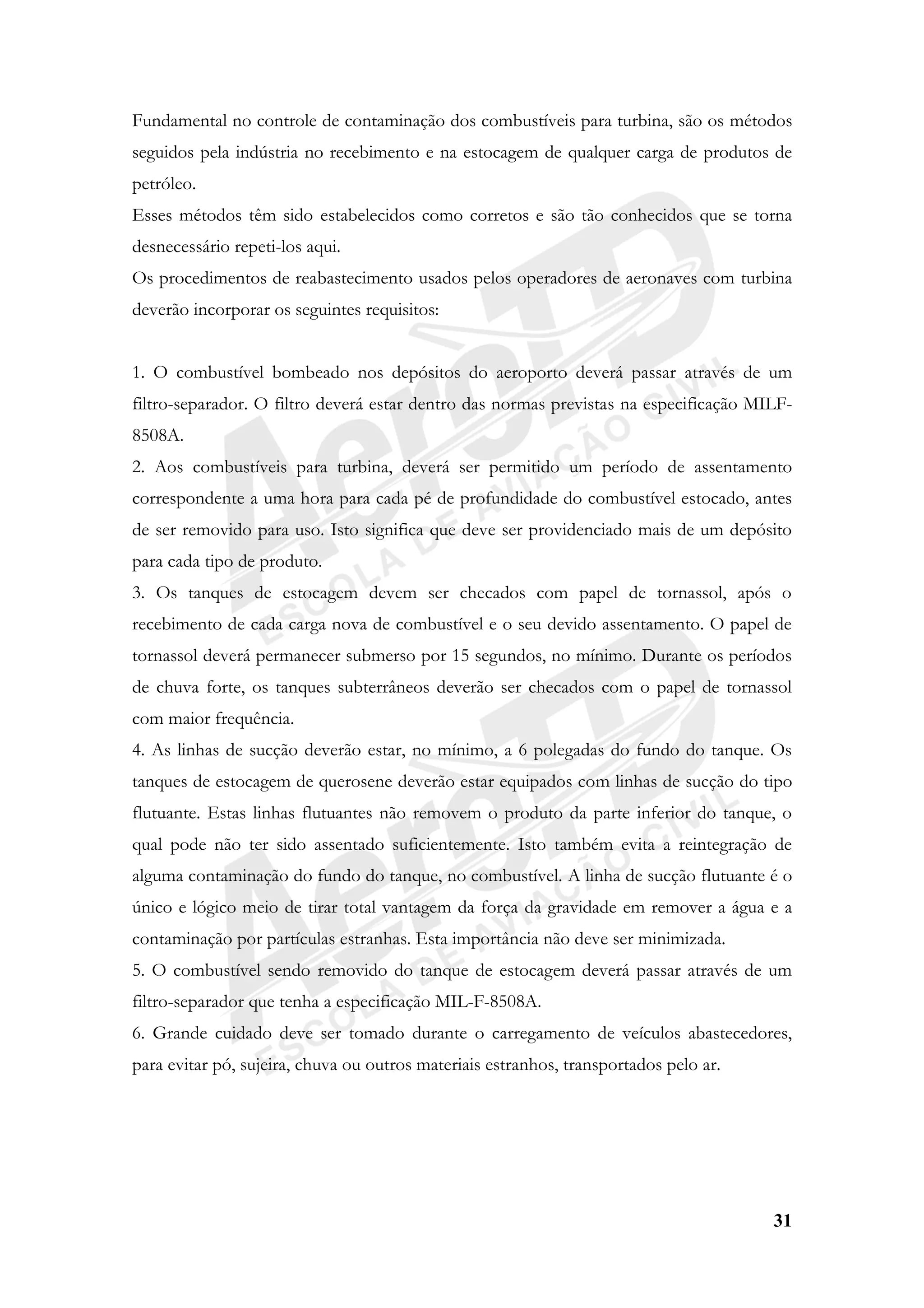 31
Fundamental no controle de contaminação dos combustíveis para turbina, são os métodos
seguidos pela indústria no recebimento e na estocagem de qualquer carga de produtos de
petróleo.
Esses métodos têm sido estabelecidos como corretos e são tão conhecidos que se torna
desnecessário repeti-los aqui.
Os procedimentos de reabastecimento usados pelos operadores de aeronaves com turbina
deverão incorporar os seguintes requisitos:
1. O combustível bombeado nos depósitos do aeroporto deverá passar através de um
filtro-separador. O filtro deverá estar dentro das normas previstas na especificação MILF-
8508A.
2. Aos combustíveis para turbina, deverá ser permitido um período de assentamento
correspondente a uma hora para cada pé de profundidade do combustível estocado, antes
de ser removido para uso. Isto significa que deve ser providenciado mais de um depósito
para cada tipo de produto.
3. Os tanques de estocagem devem ser checados com papel de tornassol, após o
recebimento de cada carga nova de combustível e o seu devido assentamento. O papel de
tornassol deverá permanecer submerso por 15 segundos, no mínimo. Durante os períodos
de chuva forte, os tanques subterrâneos deverão ser checados com o papel de tornassol
com maior frequência.
4. As linhas de sucção deverão estar, no mínimo, a 6 polegadas do fundo do tanque. Os
tanques de estocagem de querosene deverão estar equipados com linhas de sucção do tipo
flutuante. Estas linhas flutuantes não removem o produto da parte inferior do tanque, o
qual pode não ter sido assentado suficientemente. Isto também evita a reintegração de
alguma contaminação do fundo do tanque, no combustível. A linha de sucção flutuante é o
único e lógico meio de tirar total vantagem da força da gravidade em remover a água e a
contaminação por partículas estranhas. Esta importância não deve ser minimizada.
5. O combustível sendo removido do tanque de estocagem deverá passar através de um
filtro-separador que tenha a especificação MIL-F-8508A.
6. Grande cuidado deve ser tomado durante o carregamento de veículos abastecedores,
para evitar pó, sujeira, chuva ou outros materiais estranhos, transportados pelo ar.
 