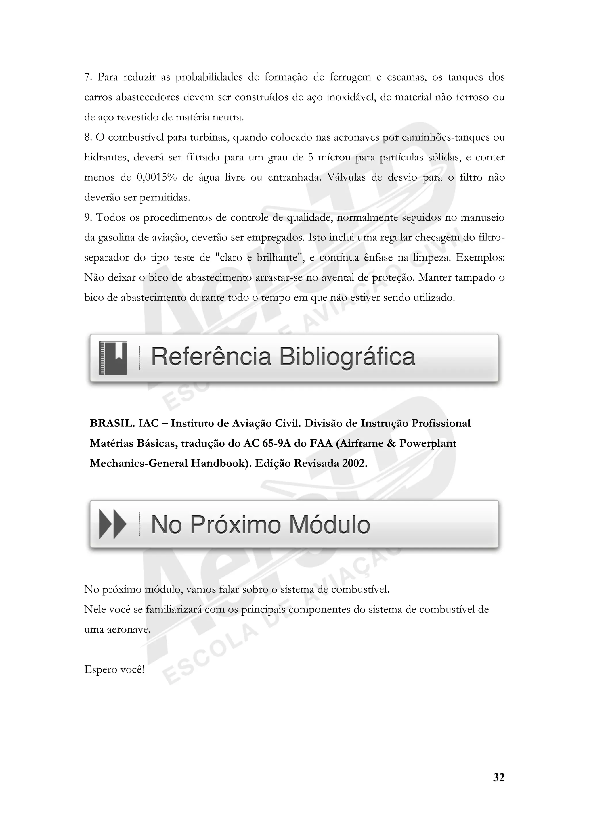32
7. Para reduzir as probabilidades de formação de ferrugem e escamas, os tanques dos
carros abastecedores devem ser construídos de aço inoxidável, de material não ferroso ou
de aço revestido de matéria neutra.
8. O combustível para turbinas, quando colocado nas aeronaves por caminhões-tanques ou
hidrantes, deverá ser filtrado para um grau de 5 mícron para partículas sólidas, e conter
menos de 0,0015% de água livre ou entranhada. Válvulas de desvio para o filtro não
deverão ser permitidas.
9. Todos os procedimentos de controle de qualidade, normalmente seguidos no manuseio
da gasolina de aviação, deverão ser empregados. Isto inclui uma regular checagem do filtro-
separador do tipo teste de "claro e brilhante", e contínua ênfase na limpeza. Exemplos:
Não deixar o bico de abastecimento arrastar-se no avental de proteção. Manter tampado o
bico de abastecimento durante todo o tempo em que não estiver sendo utilizado.
BRASIL. IAC – Instituto de Aviação Civil. Divisão de Instrução Profissional
Matérias Básicas, tradução do AC 65-9A do FAA (Airframe & Powerplant
Mechanics-General Handbook). Edição Revisada 2002.
No próximo módulo, vamos falar sobro o sistema de combustível.
Nele você se familiarizará com os principais componentes do sistema de combustível de
uma aeronave.
Espero você!
 