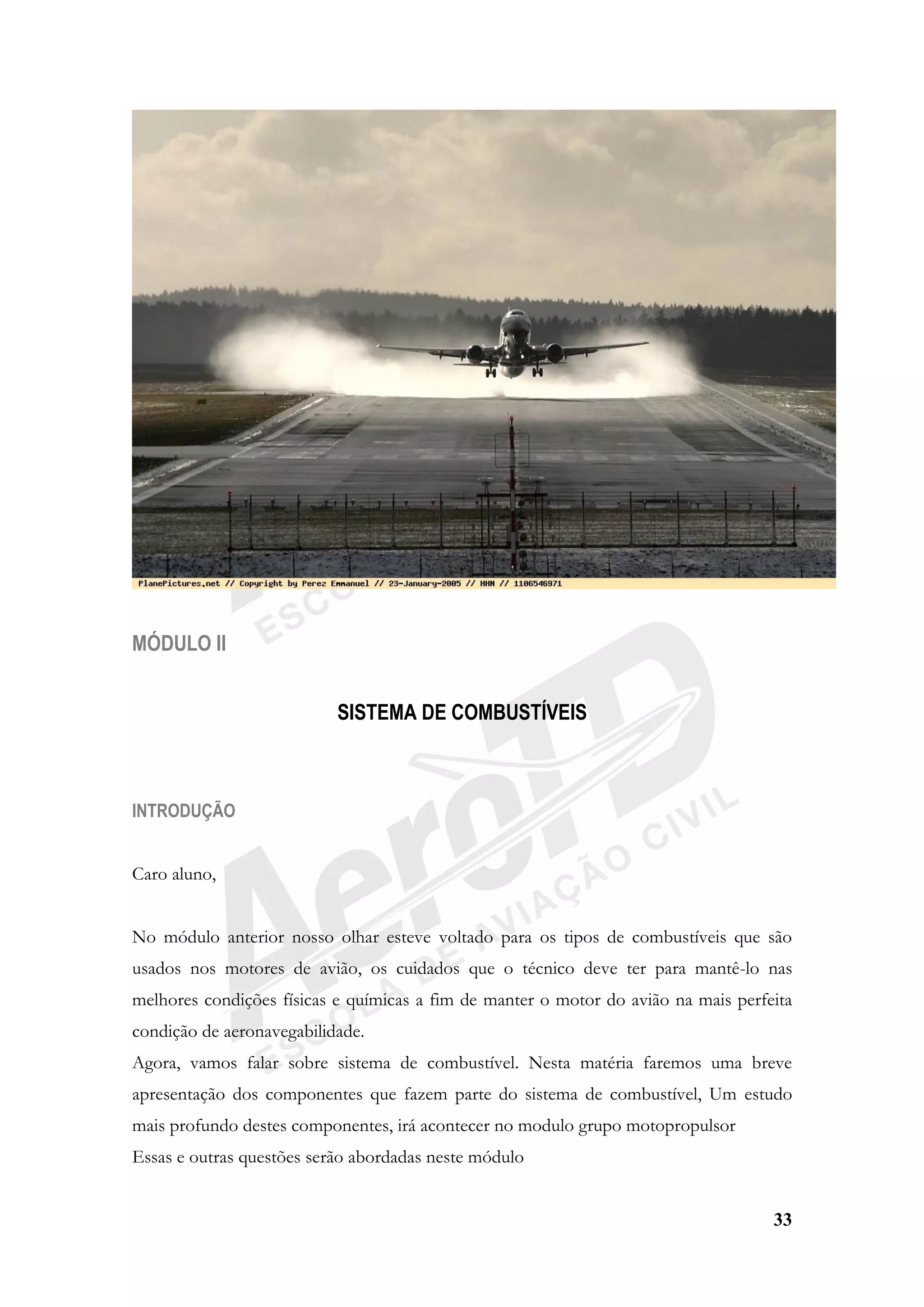 33
MÓDULO II
SISTEMA DE COMBUSTÍVEIS
INTRODUÇÃO
Caro aluno,
No módulo anterior nosso olhar esteve voltado para os tipos de combustíveis que são
usados nos motores de avião, os cuidados que o técnico deve ter para mantê-lo nas
melhores condições físicas e químicas a fim de manter o motor do avião na mais perfeita
condição de aeronavegabilidade.
Agora, vamos falar sobre sistema de combustível. Nesta matéria faremos uma breve
apresentação dos componentes que fazem parte do sistema de combustível, Um estudo
mais profundo destes componentes, irá acontecer no modulo grupo motopropulsor
Essas e outras questões serão abordadas neste módulo
 