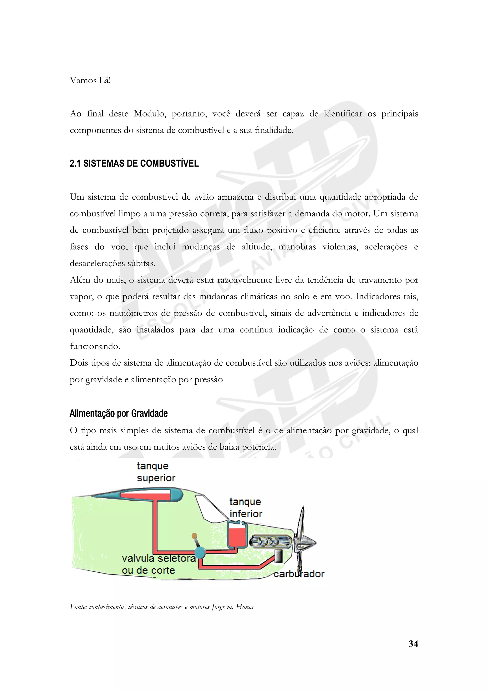 34
Vamos Lá!
Ao final deste Modulo, portanto, você deverá ser capaz de identificar os principais
componentes do sistema de combustível e a sua finalidade.
2.1 SISTEMAS DE COMBUSTÍVEL
Um sistema de combustível de avião armazena e distribui uma quantidade apropriada de
combustível limpo a uma pressão correta, para satisfazer a demanda do motor. Um sistema
de combustível bem projetado assegura um fluxo positivo e eficiente através de todas as
fases do voo, que inclui mudanças de altitude, manobras violentas, acelerações e
desacelerações súbitas.
Além do mais, o sistema deverá estar razoavelmente livre da tendência de travamento por
vapor, o que poderá resultar das mudanças climáticas no solo e em voo. Indicadores tais,
como: os manômetros de pressão de combustível, sinais de advertência e indicadores de
quantidade, são instalados para dar uma contínua indicação de como o sistema está
funcionando.
Dois tipos de sistema de alimentação de combustível são utilizados nos aviões: alimentação
por gravidade e alimentação por pressão
Alimentação por Gravidade
O tipo mais simples de sistema de combustível é o de alimentação por gravidade, o qual
está ainda em uso em muitos aviões de baixa potência.
Fonte: conhecimentos técnicos de aeronaves e motores Jorge m. Homa
 