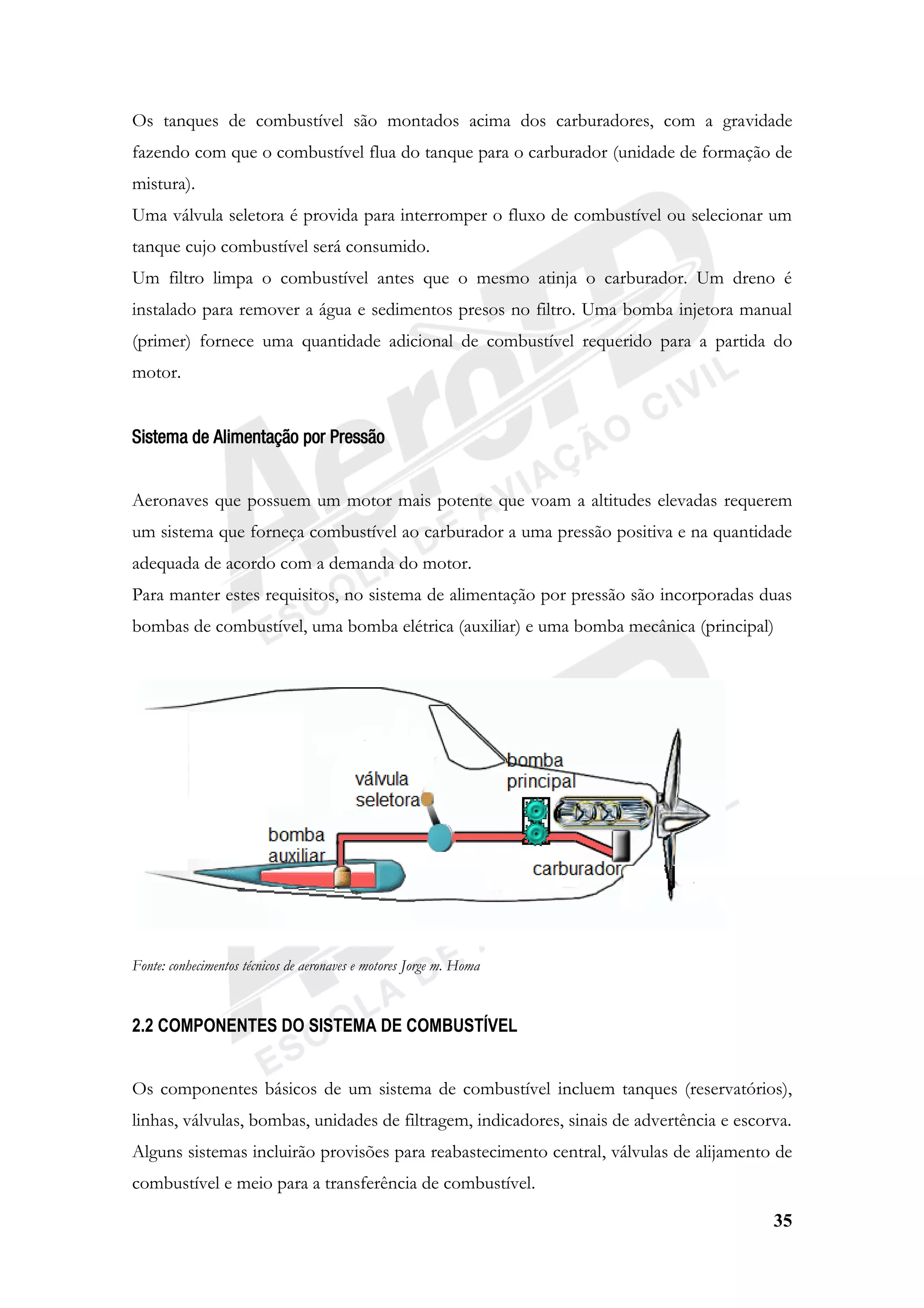 35
Os tanques de combustível são montados acima dos carburadores, com a gravidade
fazendo com que o combustível flua do tanque para o carburador (unidade de formação de
mistura).
Uma válvula seletora é provida para interromper o fluxo de combustível ou selecionar um
tanque cujo combustível será consumido.
Um filtro limpa o combustível antes que o mesmo atinja o carburador. Um dreno é
instalado para remover a água e sedimentos presos no filtro. Uma bomba injetora manual
(primer) fornece uma quantidade adicional de combustível requerido para a partida do
motor.
Sistema de Alimentação por Pressão
Aeronaves que possuem um motor mais potente que voam a altitudes elevadas requerem
um sistema que forneça combustível ao carburador a uma pressão positiva e na quantidade
adequada de acordo com a demanda do motor.
Para manter estes requisitos, no sistema de alimentação por pressão são incorporadas duas
bombas de combustível, uma bomba elétrica (auxiliar) e uma bomba mecânica (principal)
Fonte: conhecimentos técnicos de aeronaves e motores Jorge m. Homa
2.2 COMPONENTES DO SISTEMA DE COMBUSTÍVEL
Os componentes básicos de um sistema de combustível incluem tanques (reservatórios),
linhas, válvulas, bombas, unidades de filtragem, indicadores, sinais de advertência e escorva.
Alguns sistemas incluirão provisões para reabastecimento central, válvulas de alijamento de
combustível e meio para a transferência de combustível.
 