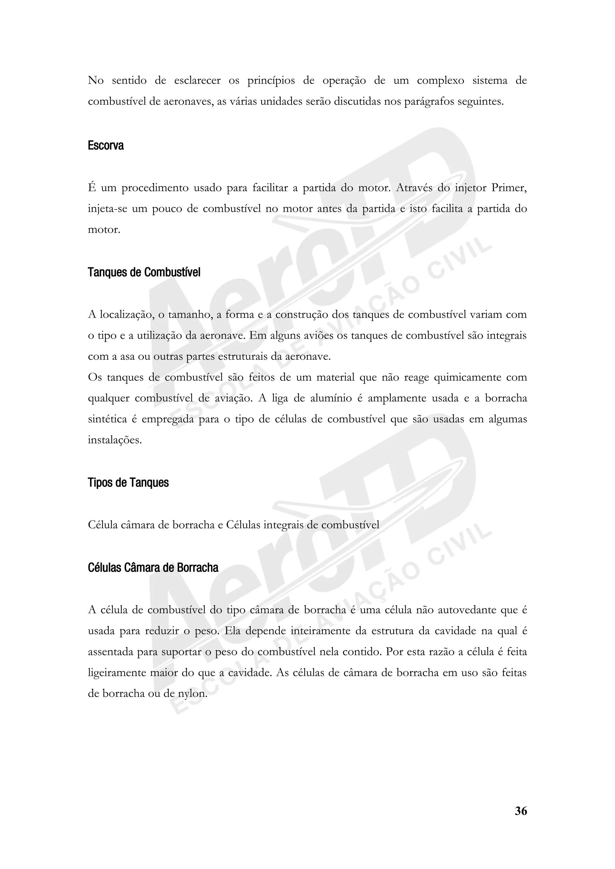 36
No sentido de esclarecer os princípios de operação de um complexo sistema de
combustível de aeronaves, as várias unidades serão discutidas nos parágrafos seguintes.
Escorva
É um procedimento usado para facilitar a partida do motor. Através do injetor Primer,
injeta-se um pouco de combustível no motor antes da partida e isto facilita a partida do
motor.
Tanques de Combustível
A localização, o tamanho, a forma e a construção dos tanques de combustível variam com
o tipo e a utilização da aeronave. Em alguns aviões os tanques de combustível são integrais
com a asa ou outras partes estruturais da aeronave.
Os tanques de combustível são feitos de um material que não reage quimicamente com
qualquer combustível de aviação. A liga de alumínio é amplamente usada e a borracha
sintética é empregada para o tipo de células de combustível que são usadas em algumas
instalações.
Tipos de Tanques
Célula câmara de borracha e Células integrais de combustível
Células Câmara de Borracha
A célula de combustível do tipo câmara de borracha é uma célula não autovedante que é
usada para reduzir o peso. Ela depende inteiramente da estrutura da cavidade na qual é
assentada para suportar o peso do combustível nela contido. Por esta razão a célula é feita
ligeiramente maior do que a cavidade. As células de câmara de borracha em uso são feitas
de borracha ou de nylon.
 