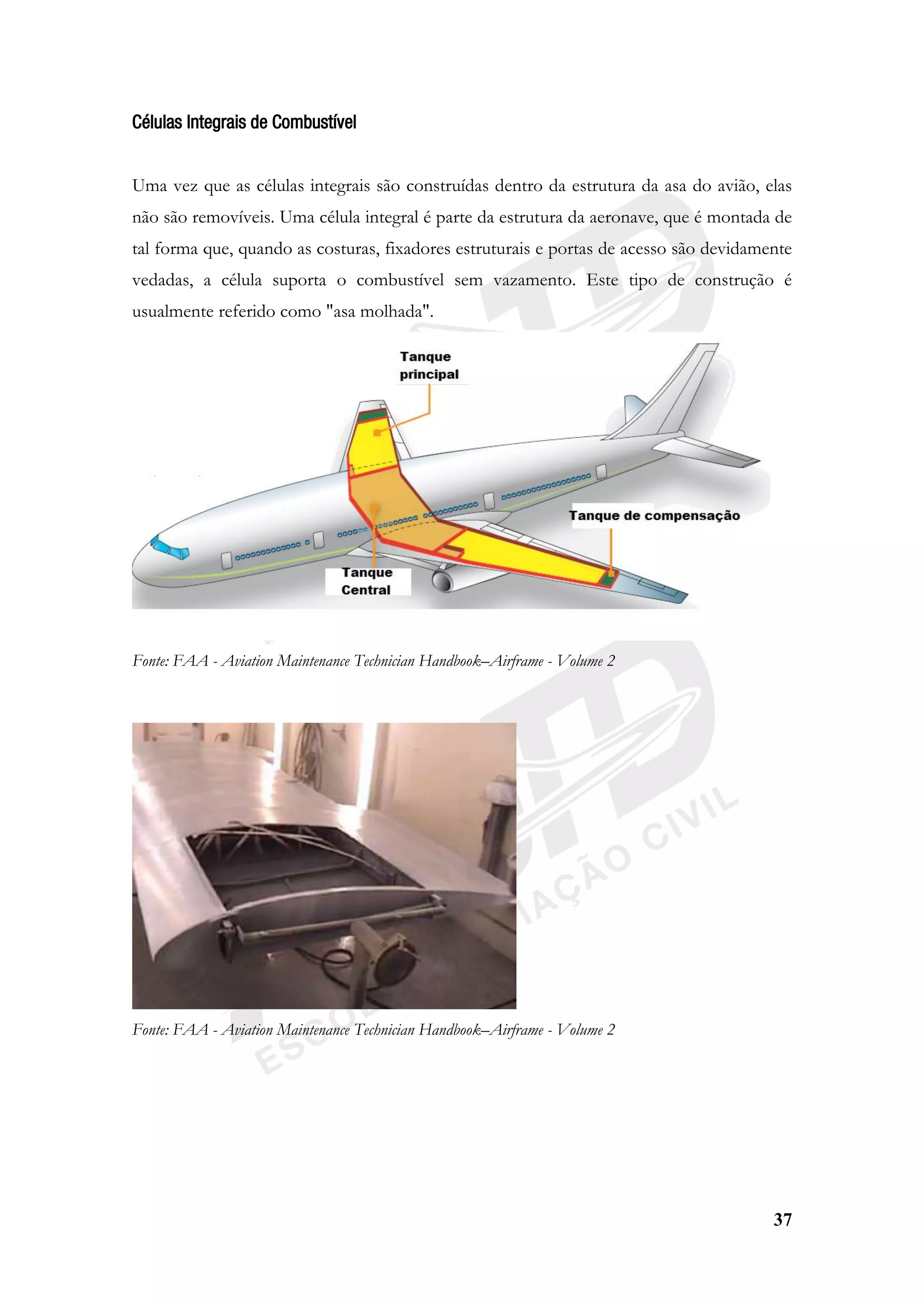 37
Células Integrais de Combustível
Uma vez que as células integrais são construídas dentro da estrutura da asa do avião, elas
não são removíveis. Uma célula integral é parte da estrutura da aeronave, que é montada de
tal forma que, quando as costuras, fixadores estruturais e portas de acesso são devidamente
vedadas, a célula suporta o combustível sem vazamento. Este tipo de construção é
usualmente referido como "asa molhada".
Fonte: FAA - Aviation Maintenance Technician Handbook–Airframe - Volume 2
Fonte: FAA - Aviation Maintenance Technician Handbook–Airframe - Volume 2
 