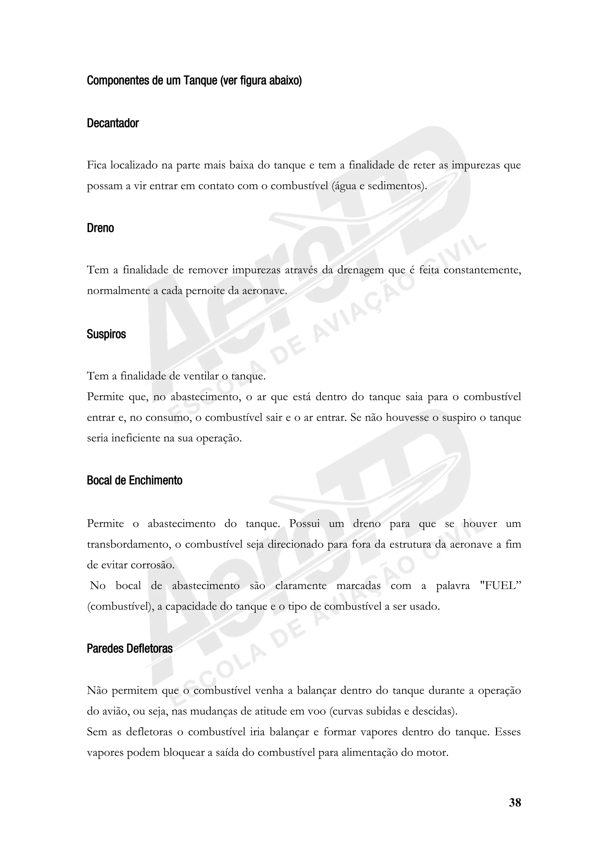 38
Componentes de um Tanque (ver figura abaixo)
Decantador
Fica localizado na parte mais baixa do tanque e tem a finalidade de reter as impurezas que
possam a vir entrar em contato com o combustível (água e sedimentos).
Dreno
Tem a finalidade de remover impurezas através da drenagem que é feita constantemente,
normalmente a cada pernoite da aeronave.
Suspiros
Tem a finalidade de ventilar o tanque.
Permite que, no abastecimento, o ar que está dentro do tanque saia para o combustível
entrar e, no consumo, o combustível sair e o ar entrar. Se não houvesse o suspiro o tanque
seria ineficiente na sua operação.
Bocal de Enchimento
Permite o abastecimento do tanque. Possui um dreno para que se houver um
transbordamento, o combustível seja direcionado para fora da estrutura da aeronave a fim
de evitar corrosão.
No bocal de abastecimento são claramente marcadas com a palavra "FUEL”
(combustível), a capacidade do tanque e o tipo de combustível a ser usado.
Paredes Defletoras
Não permitem que o combustível venha a balançar dentro do tanque durante a operação
do avião, ou seja, nas mudanças de atitude em voo (curvas subidas e descidas).
Sem as defletoras o combustível iria balançar e formar vapores dentro do tanque. Esses
vapores podem bloquear a saída do combustível para alimentação do motor.
 