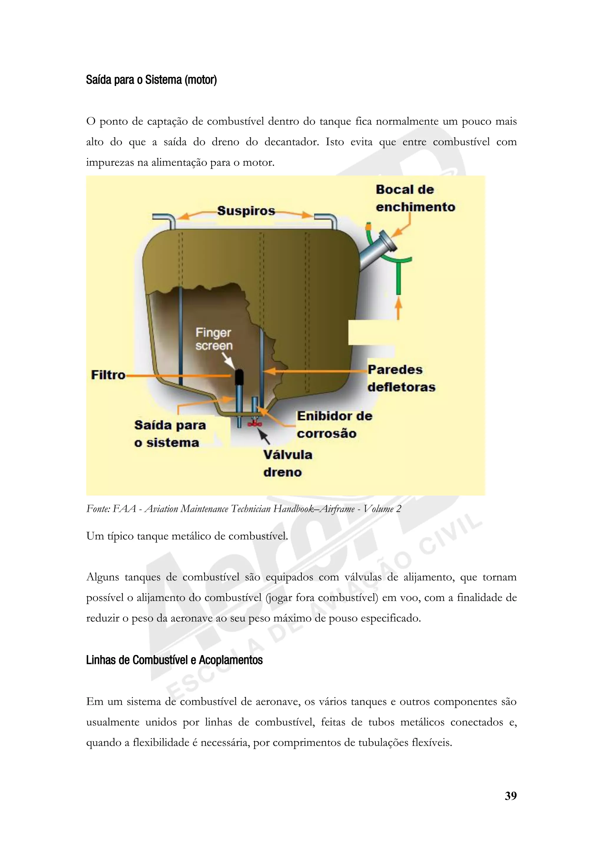 39
Saída para o Sistema (motor)
O ponto de captação de combustível dentro do tanque fica normalmente um pouco mais
alto do que a saída do dreno do decantador. Isto evita que entre combustível com
impurezas na alimentação para o motor.
Fonte: FAA - Aviation Maintenance Technician Handbook–Airframe - Volume 2
Um típico tanque metálico de combustível.
Alguns tanques de combustível são equipados com válvulas de alijamento, que tornam
possível o alijamento do combustível (jogar fora combustível) em voo, com a finalidade de
reduzir o peso da aeronave ao seu peso máximo de pouso especificado.
Linhas de Combustível e Acoplamentos
Em um sistema de combustível de aeronave, os vários tanques e outros componentes são
usualmente unidos por linhas de combustível, feitas de tubos metálicos conectados e,
quando a flexibilidade é necessária, por comprimentos de tubulações flexíveis.
 