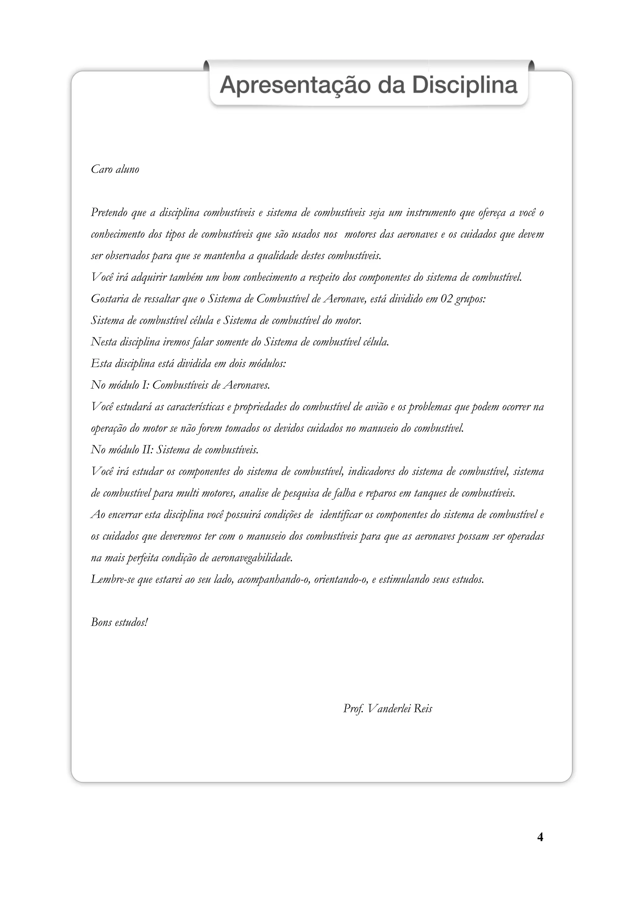 4
Caro aluno
Pretendo que a disciplina combustíveis e sistema de combustíveis seja um instrumento que ofereça a você o
conhecimento dos tipos de combustíveis que são usados nos motores das aeronaves e os cuidados que devem
ser observados para que se mantenha a qualidade destes combustíveis.
Você irá adquirir também um bom conhecimento a respeito dos componentes do sistema de combustível.
Gostaria de ressaltar que o Sistema de Combustível de Aeronave, está dividido em 02 grupos:
Sistema de combustível célula e Sistema de combustível do motor.
Nesta disciplina iremos falar somente do Sistema de combustível célula.
Esta disciplina está dividida em dois módulos:
No módulo I: Combustíveis de Aeronaves.
Você estudará as características e propriedades do combustível de avião e os problemas que podem ocorrer na
operação do motor se não forem tomados os devidos cuidados no manuseio do combustível.
No módulo II: Sistema de combustíveis.
Você irá estudar os componentes do sistema de combustível, indicadores do sistema de combustível, sistema
de combustível para multi motores, analise de pesquisa de falha e reparos em tanques de combustíveis.
Ao encerrar esta disciplina você possuirá condições de identificar os componentes do sistema de combustível e
os cuidados que deveremos ter com o manuseio dos combustíveis para que as aeronaves possam ser operadas
na mais perfeita condição de aeronavegabilidade.
Lembre-se que estarei ao seu lado, acompanhando-o, orientando-o, e estimulando seus estudos.
Bons estudos!
Prof. Vanderlei Reis
 