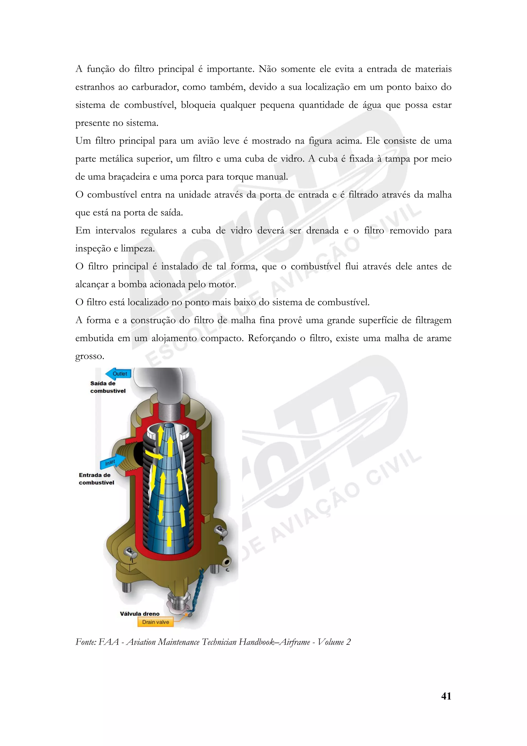 41
A função do filtro principal é importante. Não somente ele evita a entrada de materiais
estranhos ao carburador, como também, devido a sua localização em um ponto baixo do
sistema de combustível, bloqueia qualquer pequena quantidade de água que possa estar
presente no sistema.
Um filtro principal para um avião leve é mostrado na figura acima. Ele consiste de uma
parte metálica superior, um filtro e uma cuba de vidro. A cuba é fixada à tampa por meio
de uma braçadeira e uma porca para torque manual.
O combustível entra na unidade através da porta de entrada e é filtrado através da malha
que está na porta de saída.
Em intervalos regulares a cuba de vidro deverá ser drenada e o filtro removido para
inspeção e limpeza.
O filtro principal é instalado de tal forma, que o combustível flui através dele antes de
alcançar a bomba acionada pelo motor.
O filtro está localizado no ponto mais baixo do sistema de combustível.
A forma e a construção do filtro de malha fina provê uma grande superfície de filtragem
embutida em um alojamento compacto. Reforçando o filtro, existe uma malha de arame
grosso.
Fonte: FAA - Aviation Maintenance Technician Handbook–Airframe - Volume 2
 
