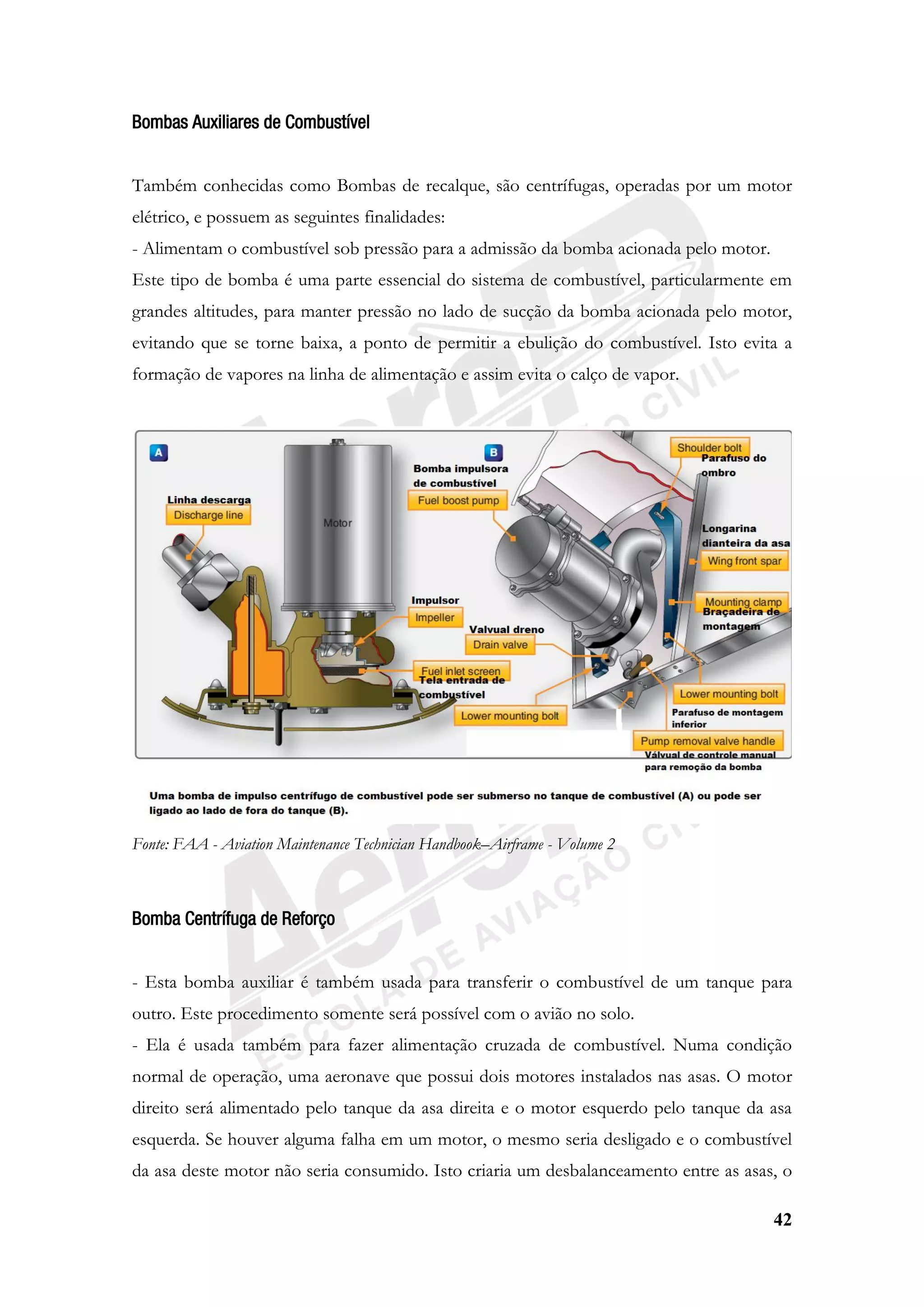 42
Bombas Auxiliares de Combustível
Também conhecidas como Bombas de recalque, são centrífugas, operadas por um motor
elétrico, e possuem as seguintes finalidades:
- Alimentam o combustível sob pressão para a admissão da bomba acionada pelo motor.
Este tipo de bomba é uma parte essencial do sistema de combustível, particularmente em
grandes altitudes, para manter pressão no lado de sucção da bomba acionada pelo motor,
evitando que se torne baixa, a ponto de permitir a ebulição do combustível. Isto evita a
formação de vapores na linha de alimentação e assim evita o calço de vapor.
Fonte: FAA - Aviation Maintenance Technician Handbook–Airframe - Volume 2
Bomba Centrífuga de Reforço
- Esta bomba auxiliar é também usada para transferir o combustível de um tanque para
outro. Este procedimento somente será possível com o avião no solo.
- Ela é usada também para fazer alimentação cruzada de combustível. Numa condição
normal de operação, uma aeronave que possui dois motores instalados nas asas. O motor
direito será alimentado pelo tanque da asa direita e o motor esquerdo pelo tanque da asa
esquerda. Se houver alguma falha em um motor, o mesmo seria desligado e o combustível
da asa deste motor não seria consumido. Isto criaria um desbalanceamento entre as asas, o
 
