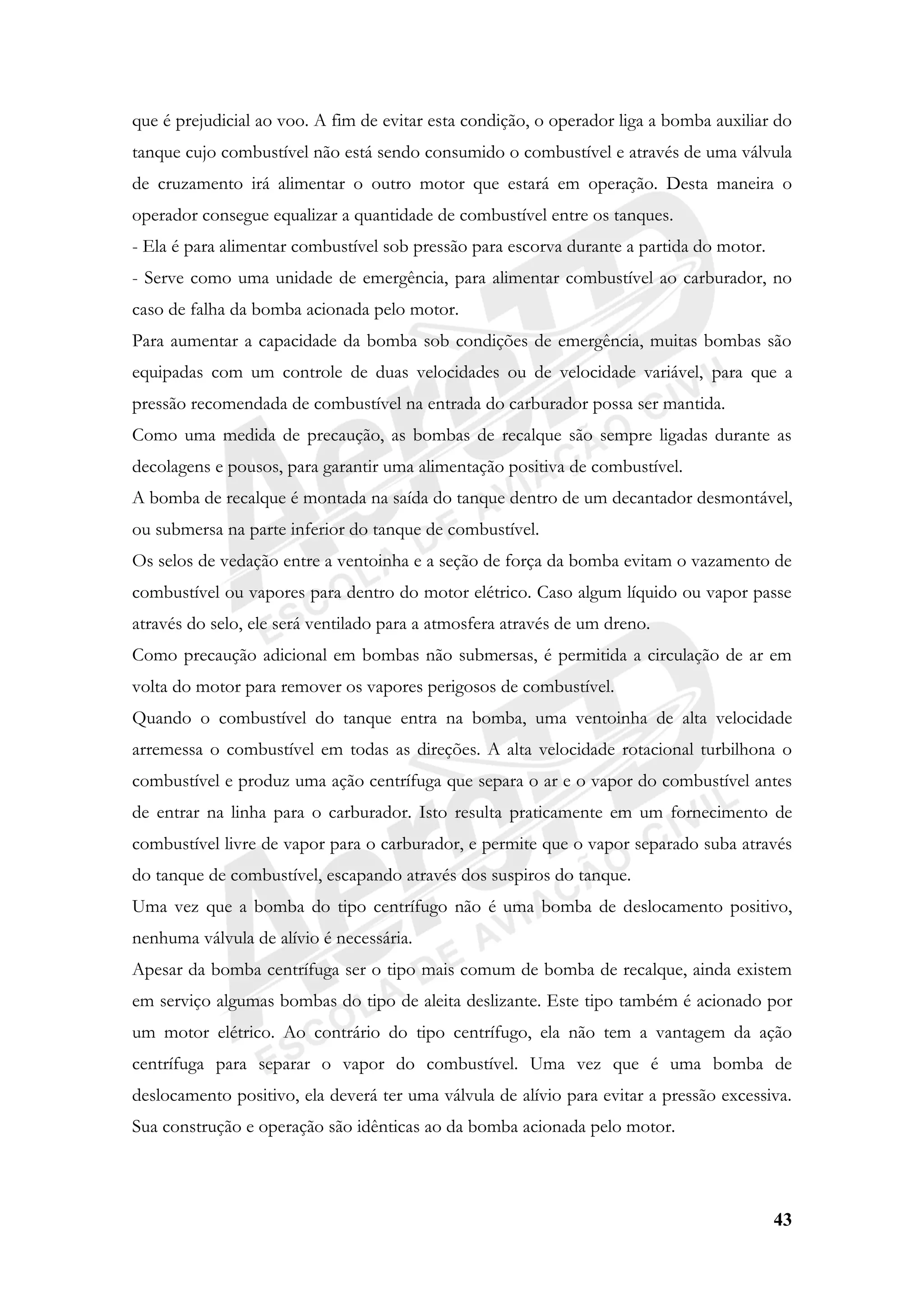 43
que é prejudicial ao voo. A fim de evitar esta condição, o operador liga a bomba auxiliar do
tanque cujo combustível não está sendo consumido o combustível e através de uma válvula
de cruzamento irá alimentar o outro motor que estará em operação. Desta maneira o
operador consegue equalizar a quantidade de combustível entre os tanques.
- Ela é para alimentar combustível sob pressão para escorva durante a partida do motor.
- Serve como uma unidade de emergência, para alimentar combustível ao carburador, no
caso de falha da bomba acionada pelo motor.
Para aumentar a capacidade da bomba sob condições de emergência, muitas bombas são
equipadas com um controle de duas velocidades ou de velocidade variável, para que a
pressão recomendada de combustível na entrada do carburador possa ser mantida.
Como uma medida de precaução, as bombas de recalque são sempre ligadas durante as
decolagens e pousos, para garantir uma alimentação positiva de combustível.
A bomba de recalque é montada na saída do tanque dentro de um decantador desmontável,
ou submersa na parte inferior do tanque de combustível.
Os selos de vedação entre a ventoinha e a seção de força da bomba evitam o vazamento de
combustível ou vapores para dentro do motor elétrico. Caso algum líquido ou vapor passe
através do selo, ele será ventilado para a atmosfera através de um dreno.
Como precaução adicional em bombas não submersas, é permitida a circulação de ar em
volta do motor para remover os vapores perigosos de combustível.
Quando o combustível do tanque entra na bomba, uma ventoinha de alta velocidade
arremessa o combustível em todas as direções. A alta velocidade rotacional turbilhona o
combustível e produz uma ação centrífuga que separa o ar e o vapor do combustível antes
de entrar na linha para o carburador. Isto resulta praticamente em um fornecimento de
combustível livre de vapor para o carburador, e permite que o vapor separado suba através
do tanque de combustível, escapando através dos suspiros do tanque.
Uma vez que a bomba do tipo centrífugo não é uma bomba de deslocamento positivo,
nenhuma válvula de alívio é necessária.
Apesar da bomba centrífuga ser o tipo mais comum de bomba de recalque, ainda existem
em serviço algumas bombas do tipo de aleita deslizante. Este tipo também é acionado por
um motor elétrico. Ao contrário do tipo centrífugo, ela não tem a vantagem da ação
centrífuga para separar o vapor do combustível. Uma vez que é uma bomba de
deslocamento positivo, ela deverá ter uma válvula de alívio para evitar a pressão excessiva.
Sua construção e operação são idênticas ao da bomba acionada pelo motor.
 