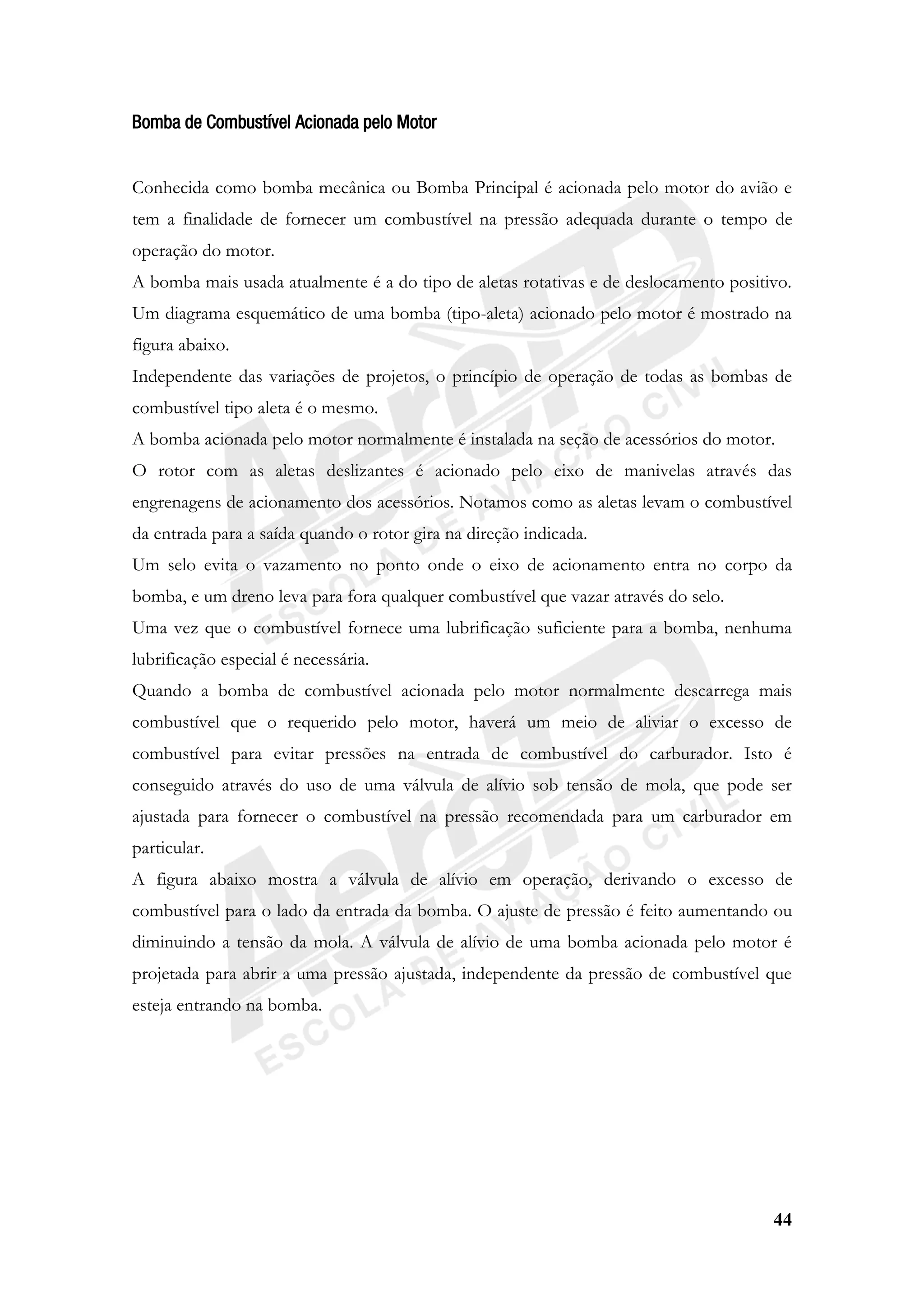 44
Bomba de Combustível Acionada pelo Motor
Conhecida como bomba mecânica ou Bomba Principal é acionada pelo motor do avião e
tem a finalidade de fornecer um combustível na pressão adequada durante o tempo de
operação do motor.
A bomba mais usada atualmente é a do tipo de aletas rotativas e de deslocamento positivo.
Um diagrama esquemático de uma bomba (tipo-aleta) acionado pelo motor é mostrado na
figura abaixo.
Independente das variações de projetos, o princípio de operação de todas as bombas de
combustível tipo aleta é o mesmo.
A bomba acionada pelo motor normalmente é instalada na seção de acessórios do motor.
O rotor com as aletas deslizantes é acionado pelo eixo de manivelas através das
engrenagens de acionamento dos acessórios. Notamos como as aletas levam o combustível
da entrada para a saída quando o rotor gira na direção indicada.
Um selo evita o vazamento no ponto onde o eixo de acionamento entra no corpo da
bomba, e um dreno leva para fora qualquer combustível que vazar através do selo.
Uma vez que o combustível fornece uma lubrificação suficiente para a bomba, nenhuma
lubrificação especial é necessária.
Quando a bomba de combustível acionada pelo motor normalmente descarrega mais
combustível que o requerido pelo motor, haverá um meio de aliviar o excesso de
combustível para evitar pressões na entrada de combustível do carburador. Isto é
conseguido através do uso de uma válvula de alívio sob tensão de mola, que pode ser
ajustada para fornecer o combustível na pressão recomendada para um carburador em
particular.
A figura abaixo mostra a válvula de alívio em operação, derivando o excesso de
combustível para o lado da entrada da bomba. O ajuste de pressão é feito aumentando ou
diminuindo a tensão da mola. A válvula de alívio de uma bomba acionada pelo motor é
projetada para abrir a uma pressão ajustada, independente da pressão de combustível que
esteja entrando na bomba.
 