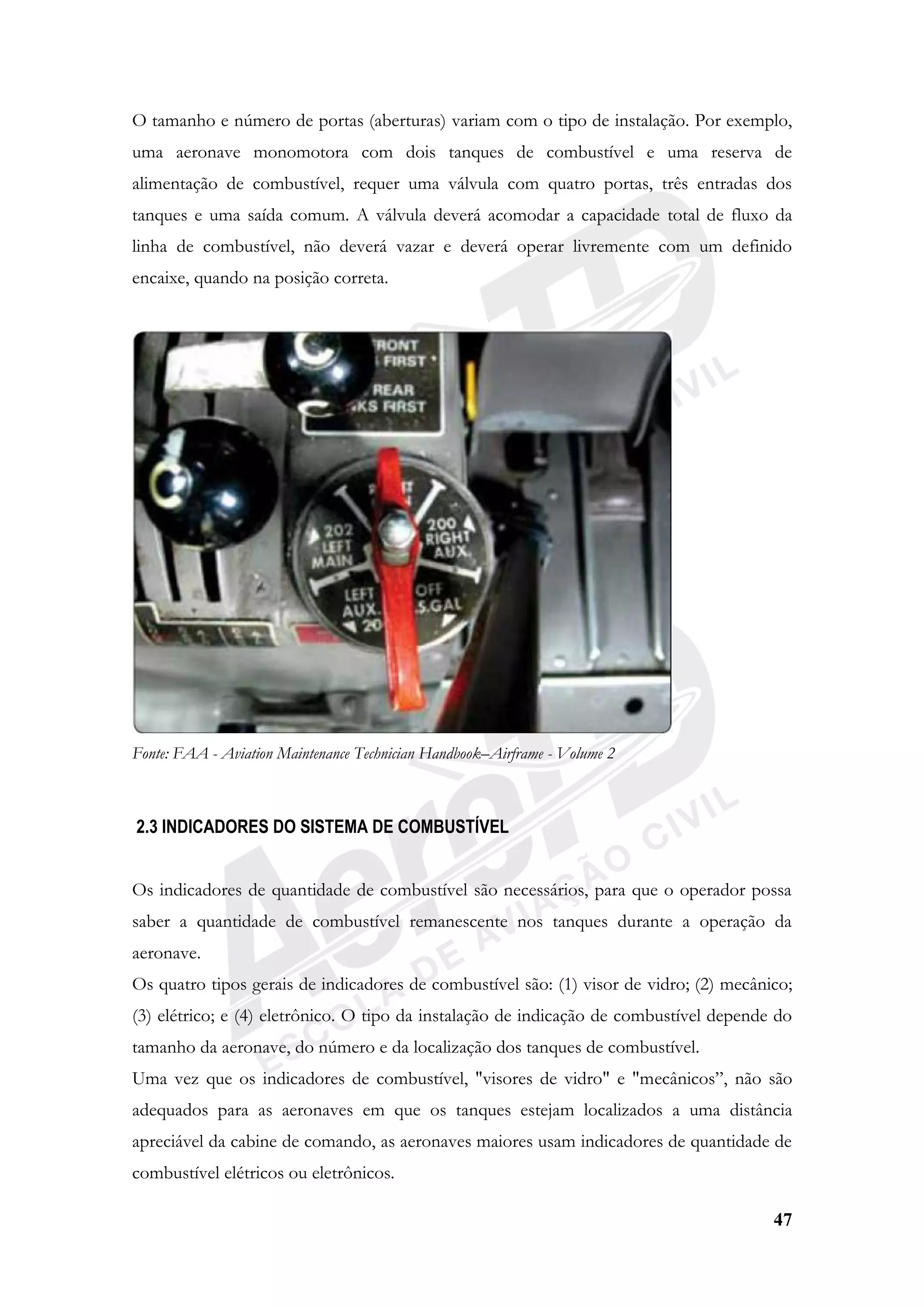 47
O tamanho e número de portas (aberturas) variam com o tipo de instalação. Por exemplo,
uma aeronave monomotora com dois tanques de combustível e uma reserva de
alimentação de combustível, requer uma válvula com quatro portas, três entradas dos
tanques e uma saída comum. A válvula deverá acomodar a capacidade total de fluxo da
linha de combustível, não deverá vazar e deverá operar livremente com um definido
encaixe, quando na posição correta.
Fonte: FAA - Aviation Maintenance Technician Handbook–Airframe - Volume 2
2.3 INDICADORES DO SISTEMA DE COMBUSTÍVEL
Os indicadores de quantidade de combustível são necessários, para que o operador possa
saber a quantidade de combustível remanescente nos tanques durante a operação da
aeronave.
Os quatro tipos gerais de indicadores de combustível são: (1) visor de vidro; (2) mecânico;
(3) elétrico; e (4) eletrônico. O tipo da instalação de indicação de combustível depende do
tamanho da aeronave, do número e da localização dos tanques de combustível.
Uma vez que os indicadores de combustível, "visores de vidro" e "mecânicos”, não são
adequados para as aeronaves em que os tanques estejam localizados a uma distância
apreciável da cabine de comando, as aeronaves maiores usam indicadores de quantidade de
combustível elétricos ou eletrônicos.
 